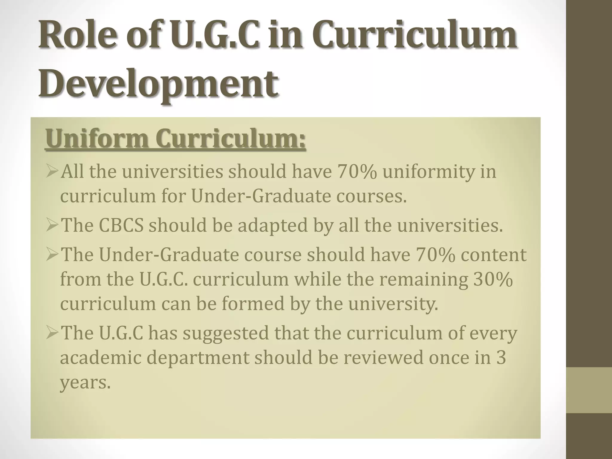 Role of U.G.C in Curriculum
Development
Uniform Curriculum:
All the universities should have 70% uniformity in
curriculum for Under-Graduate courses.
The CBCS should be adapted by all the universities.
The Under-Graduate course should have 70% content
from the U.G.C. curriculum while the remaining 30%
curriculum can be formed by the university.
The U.G.C has suggested that the curriculum of every
academic department should be reviewed once in 3
years.
 