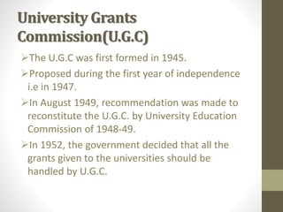 University Grants
Commission(U.G.C)
The U.G.C was first formed in 1945.
Proposed during the first year of independence
i.e in 1947.
In August 1949, recommendation was made to
reconstitute the U.G.C. by University Education
Commission of 1948-49.
In 1952, the government decided that all the
grants given to the universities should be
handled by U.G.C.
 