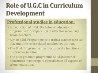 Role of U.G.C in Curriculum
Development
Professional studies in education:
Introduction of B.Ed.(Bachelor of Education)
programme for preparation of effective secondary
school teachers.
Aim of B.Ed. Programme is to train a teacher who can
play multiple roles related to school education.
The B.Ed. Programme must focus on the functions of
the teacher in school.
The post-graduate programme M.Ed.(Master of
Education) must prepare specialists in all aspects of
school education.
 