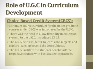 Role of U.G.C in Curriculum
Development
Choice Based Credit System(CBCS):
Minimum course curriculum for the under-graduate
courses under CBCS was introduced by the U.G.C.
There was the need to allow flexibility in education
system. So the U.G.C. introduced CBCS.
The CBCS helps students to learn core subjects and
explore learning beyond the core subjects.
The CBCS facilitate the students benchmark the
respective courses with best academic practices.
 