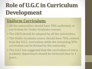 Role of U.G.C in Curriculum
Development
Uniform Curriculum:
All the universities should have 70% uniformity in
curriculum for Under-Graduate courses.
The CBCS should be adapted by all the universities.
The Under-Graduate course should have 70% content
from the U.G.C. curriculum while the remaining 30%
curriculum can be formed by the university.
The U.G.C has suggested that the curriculum of every
academic department should be reviewed once in 3
years.
 