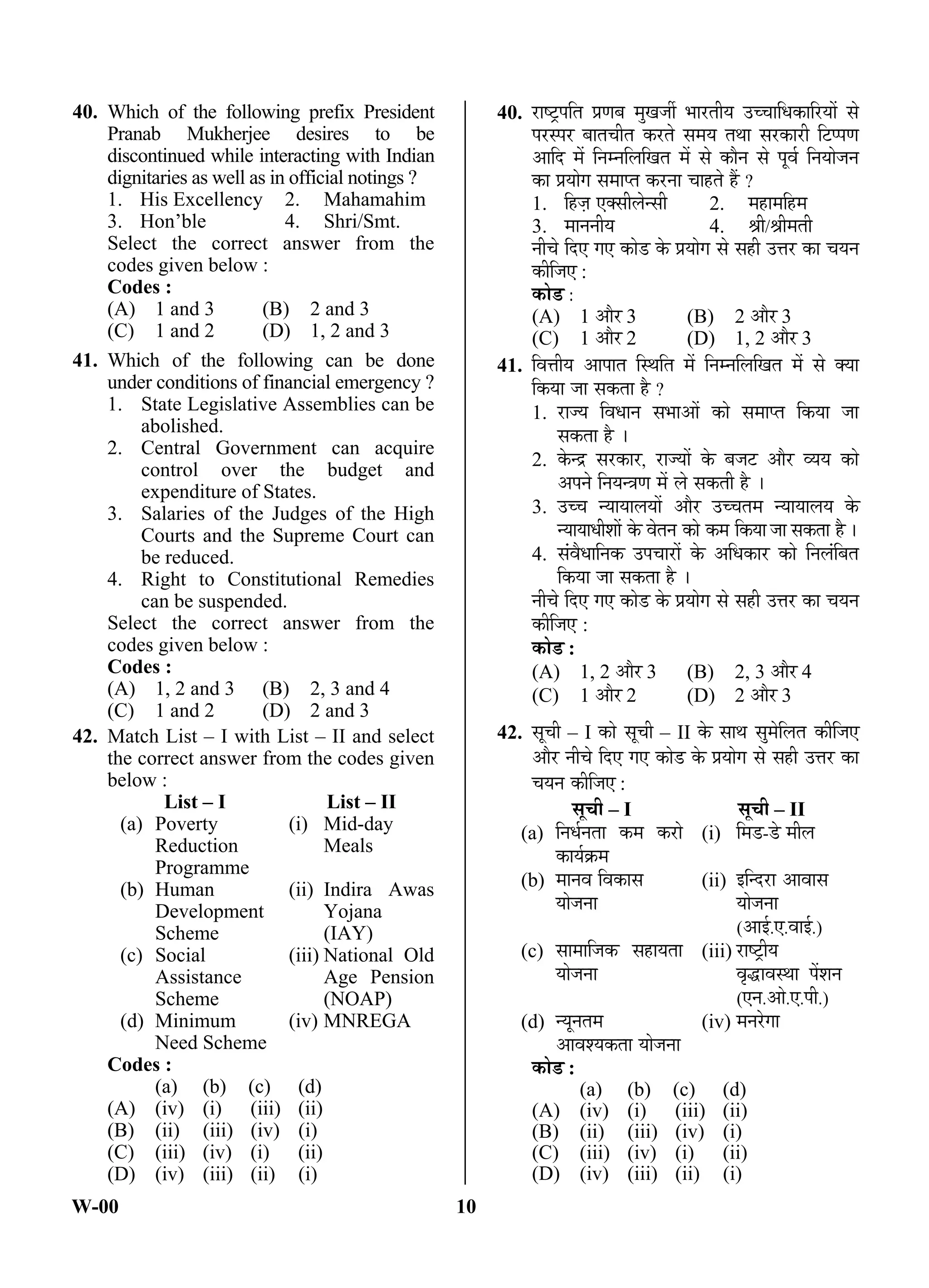 W-00 10
40. Which of the following prefix President
Pranab Mukherjee desires to be
discontinued while interacting with Indian
dignitaries as well as in official notings ?
1. His Excellency 2. Mahamahim
3. Hon’ble 4. Shri/Smt.
Select the correct answer from the
codes given below :
Codes :
(A) 1 and 3 (B) 2 and 3
(C) 1 and 2 (D) 1, 2 and 3
41. Which of the following can be done
under conditions of financial emergency ?
1. State Legislative Assemblies can be
abolished.
2. Central Government can acquire
control over the budget and
expenditure of States.
3. Salaries of the Judges of the High
Courts and the Supreme Court can
be reduced.
4. Right to Constitutional Remedies
can be suspended.
Select the correct answer from the
codes given below :
Codes :
(A) 1, 2 and 3 (B) 2, 3 and 4
(C) 1 and 2 (D) 2 and 3
42. Match List – I with List – II and select
the correct answer from the codes given
below :
List – I List – II
(a) Poverty
Reduction
Programme
(i) Mid-day
Meals
(b) Human
Development
Scheme
(ii) Indira Awas
Yojana
(IAY)
(c) Social
Assistance
Scheme
(iii) National Old
Age Pension
(NOAP)
(d) Minimum
Need Scheme
(iv) MNREGA
Codes :
(a) (b) (c) (d)
(A) (iv) (i) (iii) (ii)
(B) (ii) (iii) (iv) (i)
(C) (iii) (iv) (i) (ii)
(D) (iv) (iii) (ii) (i)
40. ¸üÖÂ™Òü¯Ö×ŸÖ ¯ÖÏÞÖ²Ö ´ÖãÜÖ•Öá ³ÖÖ¸üŸÖßµÖ ˆ““ÖÖ×¬ÖÛúÖ×¸üµÖÖë ÃÖê
¯Ö¸üÃ¯Ö¸ü ²ÖÖŸÖ“ÖßŸÖ Ûú¸üŸÖê ÃÖ´ÖµÖ ŸÖ£ÖÖ ÃÖ¸üÛúÖ¸üß ×™ü¯¯ÖÞÖ
†Ö×¤ü ´Öë ×®Ö´®Ö×»Ö×ÜÖŸÖ ´Öë ÃÖê ÛúÖî®Ö ÃÖê ¯Öæ¾ÖÔ ×®ÖµÖÖê•Ö®Ö
ÛúÖ ¯ÖÏµÖÖêÝÖ ÃÖ´ÖÖ¯ŸÖ Ûú¸ü®ÖÖ “ÖÖÆüŸÖê Æïü ?
1. ×Æü•ÖÌ ‹ŒÃÖß»Öê®ÃÖß 2. ´ÖÆüÖ´Ö×Æü´Ö
3. ´ÖÖ®Ö®ÖßµÖ 4. ÁÖß/ÁÖß´ÖŸÖß
®Öß“Öê ×¤ü‹ ÝÖ‹ ÛúÖê›ü Ûêú ¯ÖÏµÖÖêÝÖ ÃÖê ÃÖÆüß ˆ¢Ö¸ü ÛúÖ “ÖµÖ®Ö
Ûúß×•Ö‹ :
ÛúÖê›ü :
(A) 1 †Öî¸ü 3 (B) 2 †Öî¸ü 3
(C) 1 †Öî¸ü 2 (D) 1, 2 †Öî¸ü 3
41. ×¾Ö¢ÖßµÖ †Ö¯ÖÖŸÖ ×Ã£Ö×ŸÖ ´Öë ×®Ö´®Ö×»Ö×ÜÖŸÖ ´Öë ÃÖê ŒµÖÖ
×ÛúµÖÖ •ÖÖ ÃÖÛúŸÖÖ Æîü ?
1. ¸üÖ•µÖ ×¾Ö¬ÖÖ®Ö ÃÖ³ÖÖ†Öë ÛúÖê ÃÖ´ÖÖ¯ŸÖ ×ÛúµÖÖ •ÖÖ
ÃÖÛúŸÖÖ Æîü …
2. Ûêú®¦ü ÃÖ¸üÛúÖ¸ü, ¸üÖ•µÖÖë Ûêú ²Ö•Ö™ü †Öî¸ü ¾µÖµÖ ÛúÖê
†¯Ö®Öê ×®ÖµÖ®¡ÖÞÖ ´Öë »Öê ÃÖÛúŸÖß Æîü …
3. ˆ““Ö ®µÖÖµÖÖ»ÖµÖÖë †Öî¸ü ˆ““ÖŸÖ´Ö ®µÖÖµÖÖ»ÖµÖ Ûêú
®µÖÖµÖÖ¬Öß¿ÖÖë Ûêú ¾ÖêŸÖ®Ö ÛúÖê Ûú´Ö ×ÛúµÖÖ •ÖÖ ÃÖÛúŸÖÖ Æîü…
4. ÃÖÓ¾Öî¬ÖÖ×®ÖÛú ˆ¯Ö“ÖÖ¸üÖë Ûêú †×¬ÖÛúÖ¸ü ÛúÖê ×®Ö»ÖÓ×²ÖŸÖ
×ÛúµÖÖ •ÖÖ ÃÖÛúŸÖÖ Æîü …
®Öß“Öê ×¤ü‹ ÝÖ‹ ÛúÖê›ü Ûêú ¯ÖÏµÖÖêÝÖ ÃÖê ÃÖÆüß ˆ¢Ö¸ü ÛúÖ “ÖµÖ®Ö
Ûúß×•Ö‹ :
ÛúÖê›ü :
(A) 1, 2 †Öî¸ü 3 (B) 2, 3 †Öî¸ü 4
(C) 1 †Öî¸ü 2 (D) 2 †Öî¸ü 3
42. ÃÖæ“Öß – I ÛúÖê ÃÖæ“Öß – II Ûêú ÃÖÖ£Ö ÃÖã´Öê×»ÖŸÖ Ûúß×•Ö‹
†Öî¸ü ®Öß“Öê ×¤ü‹ ÝÖ‹ ÛúÖê›ü Ûêú ¯ÖÏµÖÖêÝÖ ÃÖê ÃÖÆüß ˆ¢Ö¸ü ÛúÖ
“ÖµÖ®Ö Ûúß×•Ö‹ :
ÃÖæ“Öß – I ÃÖæ“Öß – II
(a) ×®Ö¬ÖÔ®ÖŸÖÖ Ûú´Ö Ûú¸üÖê
ÛúÖµÖÔÛÎú´Ö
(i) ×´Ö›ü-›êü ´Öß»Ö
(b) ´ÖÖ®Ö¾Ö ×¾ÖÛúÖÃÖ
µÖÖê•Ö®ÖÖ
(ii) ‡×®¤ü¸üÖ †Ö¾ÖÖÃÖ
µÖÖê•Ö®ÖÖ
(†Ö‡Ô.‹.¾ÖÖ‡Ô.)
(c) ÃÖÖ´ÖÖ×•ÖÛú ÃÖÆüÖµÖŸÖÖ
µÖÖê•Ö®ÖÖ
(iii) ¸üÖÂ™ÒüßµÖ
¾Öé¨üÖ¾ÖÃ£ÖÖ ¯Öë¿Ö®Ö
(‹®Ö.†Öê.‹.¯Öß.)
(d) ®µÖæ®ÖŸÖ´Ö
†Ö¾Ö¿µÖÛúŸÖÖ µÖÖê•Ö®ÖÖ
(iv) ´Ö®Ö¸êüÝÖÖ
ÛúÖê›ü :
(a) (b) (c) (d)
(A) (iv) (i) (iii) (ii)
(B) (ii) (iii) (iv) (i)
(C) (iii) (iv) (i) (ii)
(D) (iv) (iii) (ii) (i)
ANS
ANS
ANS
 