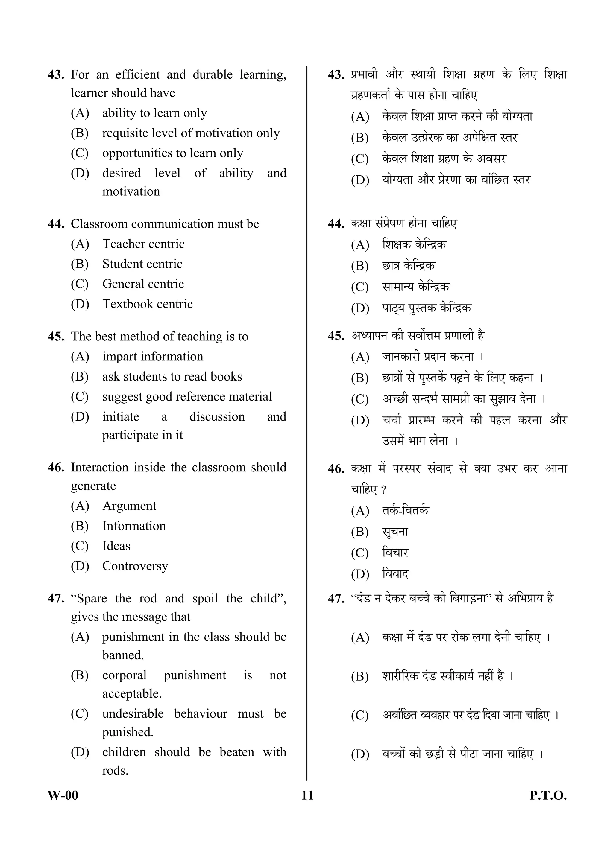 W-00 11 P.T.O.
43. For an efficient and durable learning,
learner should have
(A) ability to learn only
(B) requisite level of motivation only
(C) opportunities to learn only
(D) desired level of ability and
motivation
44. Classroom communication must be
(A) Teacher centric
(B) Student centric
(C) General centric
(D) Textbook centric
45. The best method of teaching is to
(A) impart information
(B) ask students to read books
(C) suggest good reference material
(D) initiate a discussion and
participate in it
46. Interaction inside the classroom should
generate
(A) Argument
(B) Information
(C) Ideas
(D) Controversy
47. “Spare the rod and spoil the child”,
gives the message that
(A) punishment in the class should be
banned.
(B) corporal punishment is not
acceptable.
(C) undesirable behaviour must be
punished.
(D) children should be beaten with
rods.
43. ¯ÖÏ³ÖÖ¾Öß †Öî¸ü Ã£ÖÖµÖß ×¿ÖõÖÖ ÝÖÏÆüÞÖ Ûêú ×»Ö‹ ×¿ÖõÖÖ
ÝÖÏÆüÞÖÛúŸÖÖÔ Ûêú ¯ÖÖÃÖ ÆüÖê®ÖÖ “ÖÖ×Æü‹
(A) Ûêú¾Ö»Ö ×¿ÖõÖÖ ¯ÖÏÖ¯ŸÖ Ûú¸ü®Öê Ûúß µÖÖêÝµÖŸÖÖ
(B) Ûêú¾Ö»Ö ˆŸ¯ÖÏê¸üÛú ÛúÖ †¯Öê×õÖŸÖ ÃŸÖ¸ü
(C) Ûêú¾Ö»Ö ×¿ÖõÖÖ ÝÖÏÆüÞÖ Ûêú †¾ÖÃÖ¸ü
(D) µÖÖêÝµÖŸÖÖ †Öî¸ü ¯ÖÏê¸üÞÖÖ ÛúÖ ¾ÖÖÓ×”ûŸÖ ÃŸÖ¸ü
44. ÛúõÖÖ ÃÖÓ¯ÖÏêÂÖÞÖ ÆüÖê®ÖÖ “ÖÖ×Æü‹
(A) ×¿ÖõÖÛú Ûêú×®¦üÛú
(B) ”ûÖ¡Ö Ûêú×®¦üÛú
(C) ÃÖÖ´ÖÖ®µÖ Ûêú×®¦üÛú
(D) ¯ÖÖšËüµÖ ¯ÖãÃŸÖÛú Ûêú×®¦üÛú
45. †¬µÖÖ¯Ö®Ö Ûúß ÃÖ¾ÖÖì¢Ö´Ö ¯ÖÏÞÖÖ»Öß Æîü
(A) •ÖÖ®ÖÛúÖ¸üß ¯ÖÏ¤üÖ®Ö Ûú¸ü®ÖÖ …
(B) ”ûÖ¡ÖÖë ÃÖê ¯ÖãÃŸÖÛëú ¯ÖœÌü®Öê Ûêú ×»Ö‹ ÛúÆü®ÖÖ …
(C) †“”ûß ÃÖ®¤ü³ÖÔ ÃÖÖ´ÖÝÖÏß ÛúÖ ÃÖã—ÖÖ¾Ö ¤êü®ÖÖ …
(D) “Ö“ÖÖÔ ¯ÖÏÖ¸ü´³Ö Ûú¸ü®Öê Ûúß ¯ÖÆü»Ö Ûú¸ü®ÖÖ †Öî¸ü
ˆÃÖ´Öë ³ÖÖÝÖ »Öê®ÖÖ …
46. ÛúõÖÖ ´Öë ¯Ö¸üÃ¯Ö¸ü ÃÖÓ¾ÖÖ¤ü ÃÖê ŒµÖÖ ˆ³Ö¸ü Ûú¸ü †Ö®ÖÖ
“ÖÖ×Æü‹ ?
(A) ŸÖÛÔú-×¾ÖŸÖÛÔú
(B) ÃÖæ“Ö®ÖÖ
(C) ×¾Ö“ÖÖ¸ü
(D) ×¾Ö¾ÖÖ¤ü
47. “¤Óü›ü ®Ö ¤êüÛú¸ü ²Ö““Öê ÛúÖê ×²ÖÝÖÖ›Ìü®ÖÖ” ÃÖê †×³Ö¯ÖÏÖµÖ Æîü
(A) ÛúõÖÖ ´Öë ¤Óü›ü ¯Ö¸ü ¸üÖêÛú »ÖÝÖÖ ¤êü®Öß “ÖÖ×Æü‹ …
(B) ¿ÖÖ¸ßü×¸üÛú ¤Óü›ü Ã¾ÖßÛúÖµÖÔ ®ÖÆüà Æîü …
(C) †¾ÖÖÓ×”ûŸÖ ¾µÖ¾ÖÆüÖ¸ü ¯Ö¸ü ¤Óü›ü ×¤üµÖÖ •ÖÖ®ÖÖ “ÖÖ×Æü‹ …
(D) ²Ö““ÖÖë ÛúÖê ”û›Ìüß ÃÖê ¯Öß™üÖ •ÖÖ®ÖÖ “ÖÖ×Æü‹ …
ANS
ANS
ANS
ANS
ANS
 