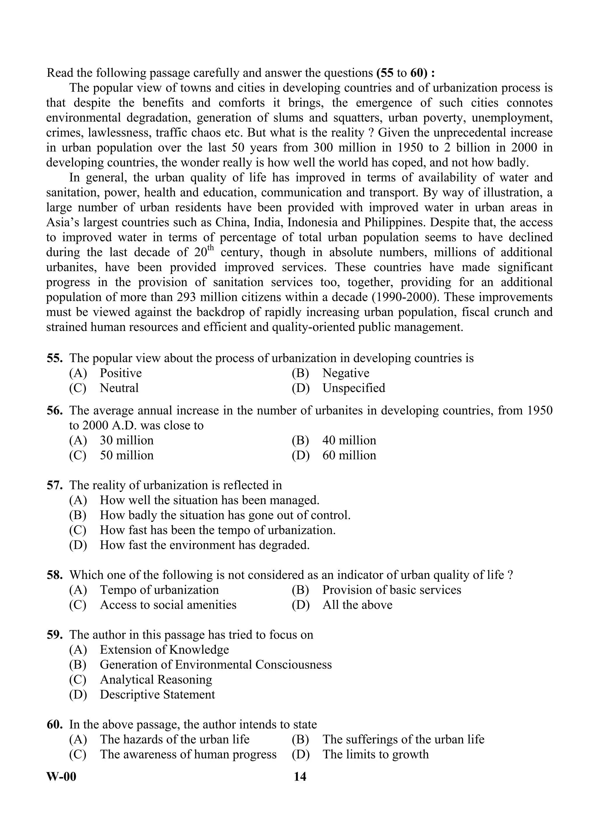 W-00 14
Read the following passage carefully and answer the questions (55 to 60) :
The popular view of towns and cities in developing countries and of urbanization process is
that despite the benefits and comforts it brings, the emergence of such cities connotes
environmental degradation, generation of slums and squatters, urban poverty, unemployment,
crimes, lawlessness, traffic chaos etc. But what is the reality ? Given the unprecedental increase
in urban population over the last 50 years from 300 million in 1950 to 2 billion in 2000 in
developing countries, the wonder really is how well the world has coped, and not how badly.
In general, the urban quality of life has improved in terms of availability of water and
sanitation, power, health and education, communication and transport. By way of illustration, a
large number of urban residents have been provided with improved water in urban areas in
Asia’s largest countries such as China, India, Indonesia and Philippines. Despite that, the access
to improved water in terms of percentage of total urban population seems to have declined
during the last decade of 20th
century, though in absolute numbers, millions of additional
urbanites, have been provided improved services. These countries have made significant
progress in the provision of sanitation services too, together, providing for an additional
population of more than 293 million citizens within a decade (1990-2000). These improvements
must be viewed against the backdrop of rapidly increasing urban population, fiscal crunch and
strained human resources and efficient and quality-oriented public management.
55. The popular view about the process of urbanization in developing countries is
(A) Positive (B) Negative
(C) Neutral (D) Unspecified
56. The average annual increase in the number of urbanites in developing countries, from 1950
to 2000 A.D. was close to
(A) 30 million (B) 40 million
(C) 50 million (D) 60 million
57. The reality of urbanization is reflected in
(A) How well the situation has been managed.
(B) How badly the situation has gone out of control.
(C) How fast has been the tempo of urbanization.
(D) How fast the environment has degraded.
58. Which one of the following is not considered as an indicator of urban quality of life ?
(A) Tempo of urbanization (B) Provision of basic services
(C) Access to social amenities (D) All the above
59. The author in this passage has tried to focus on
(A) Extension of Knowledge
(B) Generation of Environmental Consciousness
(C) Analytical Reasoning
(D) Descriptive Statement
60. In the above passage, the author intends to state
(A) The hazards of the urban life (B) The sufferings of the urban life
(C) The awareness of human progress (D) The limits to growth
ANS
ANS
ANS
ANS
ANS
ANS
 