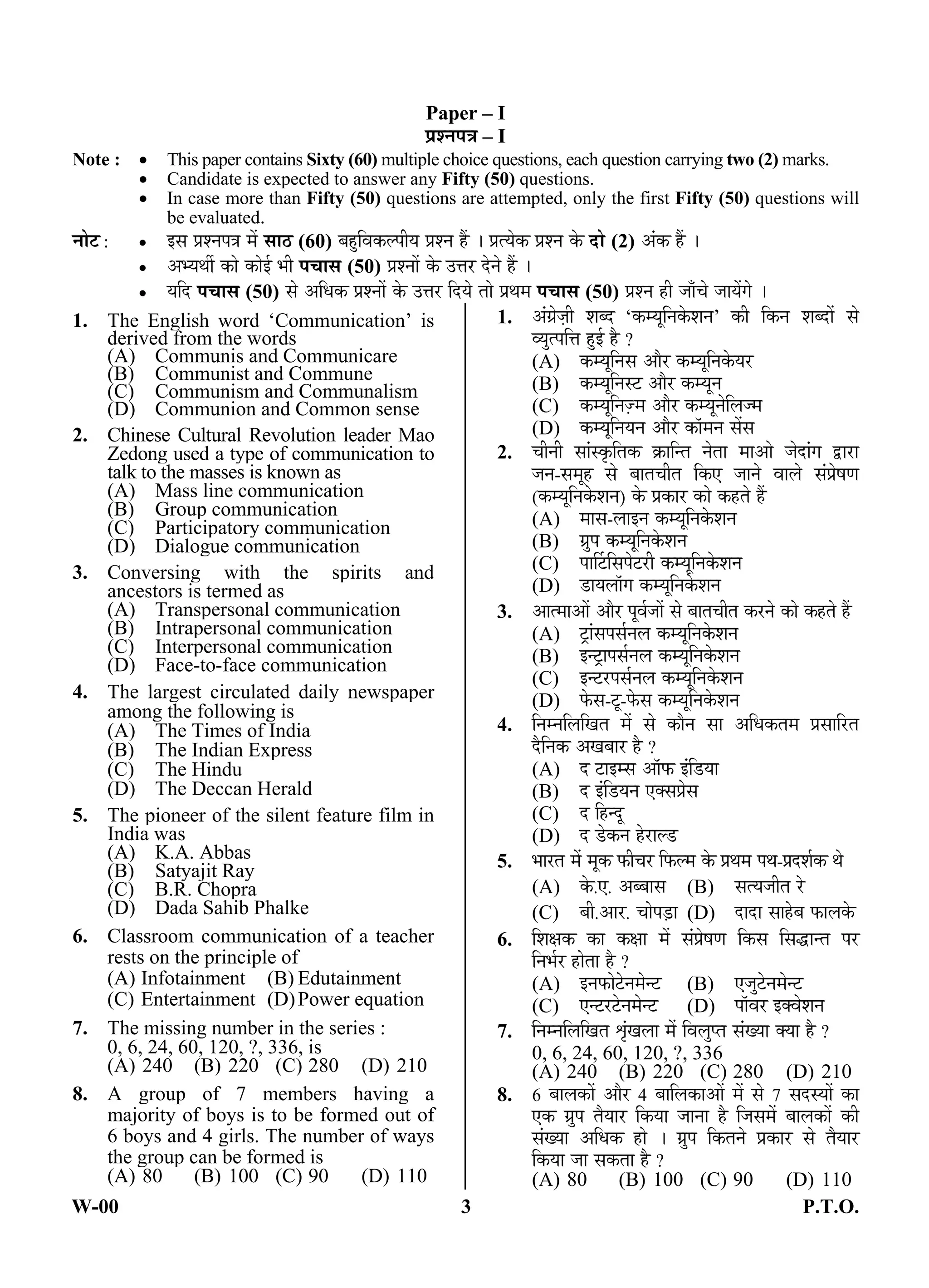 W-00 3 P.T.O.
Paper – I
¯ÖÏ¿®Ö¯Ö¡Ö – I
Note :  This paper contains Sixty (60) multiple choice questions, each question carrying two (2) marks.
 Candidate is expected to answer any Fifty (50) questions.
 In case more than Fifty (50) questions are attempted, only the first Fifty (50) questions will
be evaluated.
®ÖÖê™ :  ‡ÃÖ ¯ÖÏ¿®Ö¯Ö¡Ö ´Öë ÃÖÖšü (60) ²ÖÆãü×¾ÖÛú»¯ÖßµÖ ¯ÖÏ¿®Ö Æïü … ¯ÖÏŸµÖêÛú ¯ÖÏ¿®Ö Ûêú ¤üÖê (2) †ÓÛú Æïü …
 †³µÖ£Öá ÛúÖê ÛúÖê‡Ô ³Öß ¯Ö“ÖÖÃÖ (50) ¯ÖÏ¿®ÖÖë Ûêú ˆ¢Ö¸ü ¤êü®Öê Æïü …
 µÖ×¤ü ¯Ö“ÖÖÃÖ (50) ÃÖê †×¬ÖÛú ¯ÖÏ¿®ÖÖë Ûêú ˆ¢Ö¸ü ×¤üµÖê ŸÖÖê ¯ÖÏ£Ö´Ö ¯Ö“ÖÖÃÖ (50) ¯ÖÏ¿®Ö Æüß •ÖÖÑ“Öê •ÖÖµÖëÝÖê …
1. The English word ‘Communication’ is
derived from the words
(A) Communis and Communicare
(B) Communist and Commune
(C) Communism and Communalism
(D) Communion and Common sense
2. Chinese Cultural Revolution leader Mao
Zedong used a type of communication to
talk to the masses is known as
(A) Mass line communication
(B) Group communication
(C) Participatory communication
(D) Dialogue communication
3. Conversing with the spirits and
ancestors is termed as
(A) Transpersonal communication
(B) Intrapersonal communication
(C) Interpersonal communication
(D) Face-to-face communication
4. The largest circulated daily newspaper
among the following is
(A) The Times of India
(B) The Indian Express
(C) The Hindu
(D) The Deccan Herald
5. The pioneer of the silent feature film in
India was
(A) K.A. Abbas
(B) Satyajit Ray
(C) B.R. Chopra
(D) Dada Sahib Phalke
6. Classroom communication of a teacher
rests on the principle of
(A) Infotainment (B) Edutainment
(C) Entertainment (D)Power equation
7. The missing number in the series :
0, 6, 24, 60, 120, ?, 336, is
(A) 240 (B) 220 (C) 280 (D) 210
8. A group of 7 members having a
majority of boys is to be formed out of
6 boys and 4 girls. The number of ways
the group can be formed is
(A) 80 (B) 100 (C) 90 (D) 110
1. †ÓÝÖÏê•ÖÌß ¿Ö²¤ü ‘Ûú´µÖæ×®ÖÛêú¿Ö®Ö’ Ûúß ×Ûú®Ö ¿Ö²¤üÖë ÃÖê
¾µÖãŸ¯Ö×¢Ö Æãü‡Ô Æîü ?
(A) Ûú´µÖæ×®ÖÃÖ †Öî¸ü Ûú´µÖæ×®ÖÛêúµÖ¸ü
(B) Ûú´µÖæ×®ÖÃ™ü †Öî¸ü Ûú´µÖæ®Ö
(C) Ûú´µÖæ×®Ö•ûÌ´Ö †Öî¸ü Ûú´µÖæ®Öê×»Ö•´Ö
(D) Ûú´µÖæ×®ÖµÖ®Ö †Öî¸ü ÛúÖò´Ö®Ö ÃÖëÃÖ
2. “Öß®Öß ÃÖÖÓÃÛéú×ŸÖÛú ÛÎúÖ×®ŸÖ ®ÖêŸÖÖ ´ÖÖ†Öê •Öê¤üÖÓÝÖ «üÖ¸üÖ
•Ö®Ö-ÃÖ´ÖæÆü ÃÖê ²ÖÖŸÖ“ÖßŸÖ ×Ûú‹ •ÖÖ®Öê ¾ÖÖ»Öê ÃÖÓ¯ÖÏêÂÖÞÖ
(Ûú´µÖæ×®ÖÛêú¿Ö®Ö) Ûêú ¯ÖÏÛúÖ¸ü ÛúÖê ÛúÆüŸÖê Æïü
(A) ´ÖÖÃÖ-»ÖÖ‡®Ö Ûú´µÖæ×®ÖÛêú¿Ö®Ö
(B) ÝÖÏã¯Ö Ûú´µÖæ×®ÖÛêú¿Ö®Ö
(C) ¯ÖÖÙ™ü×ÃÖ¯Öê™ü¸üß Ûú´µÖæ×®ÖÛêú¿Ö®Ö
(D) ›üÖµÖ»ÖÖòÝÖ Ûú´µÖæ×®ÖÛêú¿Ö®Ö
3. †ÖŸ´ÖÖ†Öë †Öî¸ü ¯Öæ¾ÖÔ•ÖÖë ÃÖê ²ÖÖŸÖ“ÖßŸÖ Ûú¸ü®Öê ÛúÖê ÛúÆüŸÖê Æïü
(A) ™ÒüÖÓÃÖ¯ÖÃÖÔ®Ö»Ö Ûú´µÖæ×®ÖÛêú¿Ö®Ö
(B) ‡®™ÒüÖ¯ÖÃÖÔ®Ö»Ö Ûú´µÖæ×®ÖÛêú¿Ö®Ö
(C) ‡®™ü¸ü¯ÖÃÖÔ®Ö»Ö Ûú´µÖæ×®ÖÛêú¿Ö®Ö
(D) ±êúÃÖ-™æü-±êúÃÖ Ûú´µÖæ×®ÖÛêú¿Ö®Ö
4. ×®Ö´®Ö×»Ö×ÜÖŸÖ ´Öë ÃÖê ÛúÖî®Ö ÃÖÖ †×¬ÖÛúŸÖ´Ö ¯ÖÏÃÖÖ×¸üŸÖ
¤îü×®ÖÛú †ÜÖ²ÖÖ¸ü Æîü ?
(A) ¤ü ™üÖ‡´ÃÖ †Öò±ú ‡Ó×›üµÖÖ
(B) ¤ü ‡Ó×›üµÖ®Ö ‹ŒÃÖ¯ÖÏêÃÖ
(C) ¤ü ×Æü®¤æü
(D) ¤ü ›êüÛú®Ö Æêü¸üÖ»›ü
5. ³ÖÖ¸üŸÖ ´Öë ´ÖæÛú ±úß“Ö¸ü ×±ú»´Ö Ûêú ¯ÖÏ£Ö´Ö ¯Ö£Ö-¯ÖÏ¤ü¿ÖÔÛú £Öê
(A) Ûêú.‹. †²²ÖÖÃÖ (B) ÃÖŸµÖ•ÖßŸÖ ¸êü
(C) ²Öß.†Ö¸ü. “ÖÖê¯Ö›ÌüÖ (D) ¤üÖ¤üÖ ÃÖÖÆêü²Ö ±úÖ»ÖÛêú
6. ×¿ÖõÖÛú ÛúÖ ÛúõÖÖ ´Öë ÃÖÓ¯ÖÏêÂÖÞÖ ×ÛúÃÖ ×ÃÖ¨üÖ®ŸÖ ¯Ö¸ü
×®Ö³ÖÔ¸ü ÆüÖêŸÖÖ Æîü ?
(A) ‡®Ö±úÖê™êü®Ö´Öê®™ü (B) ‹•Öã™êü®Ö´Öê®™ü
(C) ‹®™ü¸ü™êü®Ö´Öê®™ü (D) ¯ÖÖò¾Ö¸ü ‡Œ¾Öê¿Ö®Ö
7. ×®Ö´®Ö×»Ö×ÜÖŸÖ ÀÖéÓÜÖ»ÖÖ ´Öë ×¾Ö»Öã¯ŸÖ ÃÖÓÜµÖÖ ŒµÖÖ Æîü ?
0, 6, 24, 60, 120, ?, 336
(A) 240 (B) 220 (C) 280 (D) 210
8. 6 ²ÖÖ»ÖÛúÖë †Öî¸ü 4 ²ÖÖ×»ÖÛúÖ†Öë ´Öë ÃÖê 7 ÃÖ¤üÃµÖÖë ÛúÖ
‹Ûú ÝÖÏã¯Ö ŸÖîµÖÖ¸ü ×ÛúµÖÖ •ÖÖ®ÖÖ Æîü ×•ÖÃÖ´Öë ²ÖÖ»ÖÛúÖë Ûúß
ÃÖÓÜµÖÖ †×¬ÖÛú ÆüÖê … ÝÖÏã¯Ö ×ÛúŸÖ®Öê ¯ÖÏÛúÖ¸ü ÃÖê ŸÖîµÖÖ¸ü
×ÛúµÖÖ •ÖÖ ÃÖÛúŸÖÖ Æîü ?
(A) 80 (B) 100 (C) 90 (D) 110
ANS
ANS
ANS
ANS
ANS
ANS
ANS
ANS
 