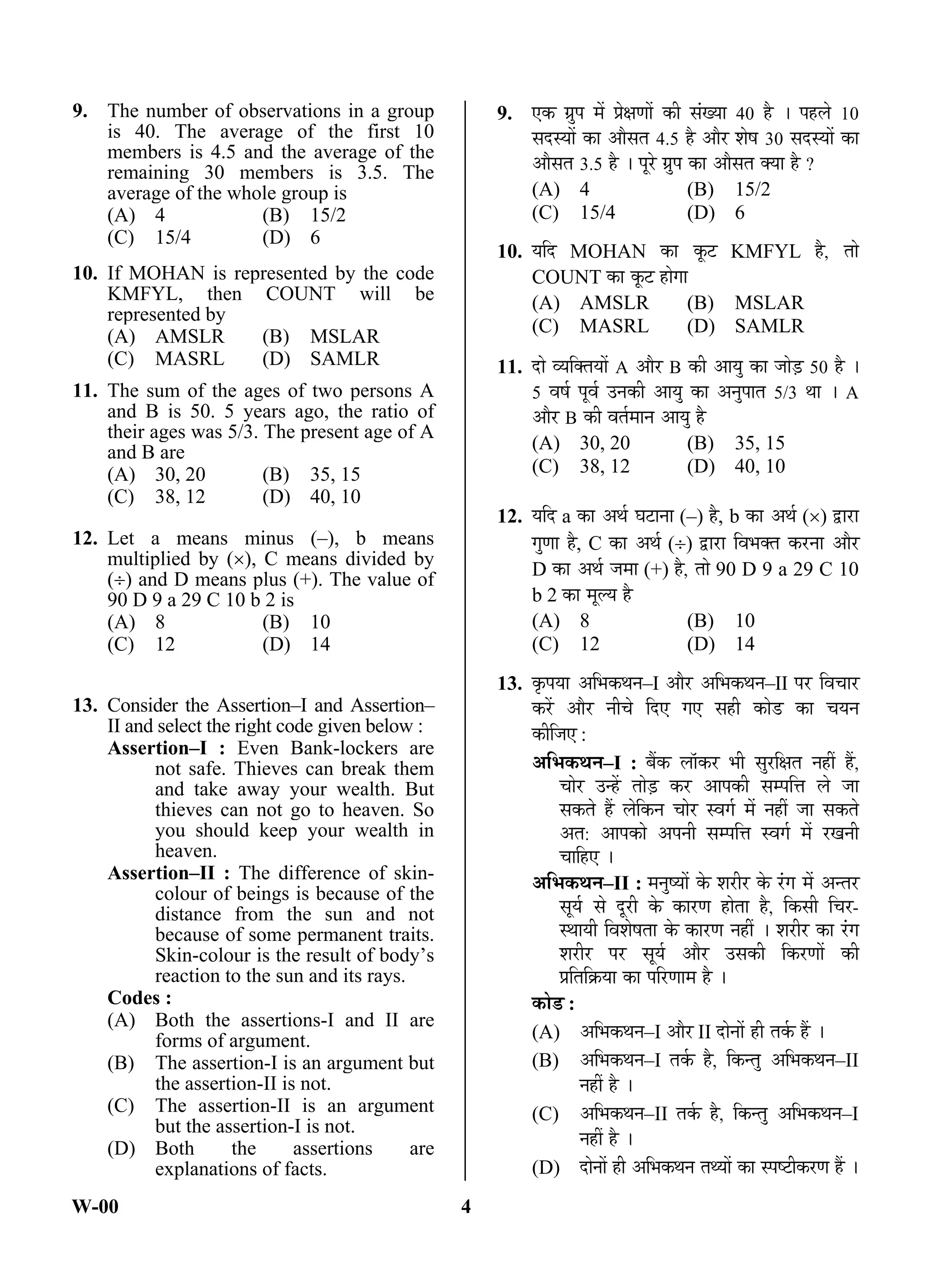 W-00 4
9. The number of observations in a group
is 40. The average of the first 10
members is 4.5 and the average of the
remaining 30 members is 3.5. The
average of the whole group is
(A) 4 (B) 15/2
(C) 15/4 (D) 6
10. If MOHAN is represented by the code
KMFYL, then COUNT will be
represented by
(A) AMSLR (B) MSLAR
(C) MASRL (D) SAMLR
11. The sum of the ages of two persons A
and B is 50. 5 years ago, the ratio of
their ages was 5/3. The present age of A
and B are
(A) 30, 20 (B) 35, 15
(C) 38, 12 (D) 40, 10
12. Let a means minus (–), b means
multiplied by (), C means divided by
() and D means plus (+). The value of
90 D 9 a 29 C 10 b 2 is
(A) 8 (B) 10
(C) 12 (D) 14
13. Consider the Assertion–I and Assertion–
II and select the right code given below :
Assertion–I : Even Bank-lockers are
not safe. Thieves can break them
and take away your wealth. But
thieves can not go to heaven. So
you should keep your wealth in
heaven.
Assertion–II : The difference of skin-
colour of beings is because of the
distance from the sun and not
because of some permanent traits.
Skin-colour is the result of body’s
reaction to the sun and its rays.
Codes :
(A) Both the assertions-I and II are
forms of argument.
(B) The assertion-I is an argument but
the assertion-II is not.
(C) The assertion-II is an argument
but the assertion-I is not.
(D) Both the assertions are
explanations of facts.
9. ‹Ûú ÝÖÏã¯Ö ´Öë ¯ÖÏêõÖÞÖÖë Ûúß ÃÖÓÜµÖÖ 40 Æîü … ¯ÖÆü»Öê 10
ÃÖ¤üÃµÖÖë ÛúÖ †ÖîÃÖŸÖ 4.5 Æîü †Öî¸ü ¿ÖêÂÖ 30 ÃÖ¤üÃµÖÖë ÛúÖ
†ÖîÃÖŸÖ 3.5 Æîü … ¯Öæ¸êü ÝÖÏã¯Ö ÛúÖ †ÖîÃÖŸÖ ŒµÖÖ Æîü ?
(A) 4 (B) 15/2
(C) 15/4 (D) 6
10. µÖ×¤ü MOHAN ÛúÖ Ûæú™ü KMFYL Æîü, ŸÖÖê
COUNT ÛúÖ Ûæú™ü ÆüÖêÝÖÖ
(A) AMSLR (B) MSLAR
(C) MASRL (D) SAMLR
11. ¤üÖê ¾µÖ×ŒŸÖµÖÖë A †Öî¸ü B Ûúß †ÖµÖã ÛúÖ •ÖÖê›Ìü 50 Æîü …
5 ¾ÖÂÖÔ ¯Öæ¾ÖÔ ˆ®ÖÛúß †ÖµÖã ÛúÖ †®Öã¯ÖÖŸÖ 5/3 £ÖÖ … A
†Öî¸ü B Ûúß ¾ÖŸÖÔ´ÖÖ®Ö †ÖµÖã Æîü
(A) 30, 20 (B) 35, 15
(C) 38, 12 (D) 40, 10
12. µÖ×¤ü a ÛúÖ †£ÖÔ ‘Ö™üÖ®ÖÖ (–) Æîü, b ÛúÖ †£ÖÔ () «üÖ¸üÖ
ÝÖãÞÖÖ Æîü, C ÛúÖ †£ÖÔ () «üÖ¸üÖ ×¾Ö³ÖŒŸÖ Ûú¸ü®ÖÖ †Öî¸ü
D ÛúÖ †£ÖÔ •Ö´ÖÖ (+) Æîü, ŸÖÖê 90 D 9 a 29 C 10
b 2 ÛúÖ ´Öæ»µÖ Æîü
(A) 8 (B) 10
(C) 12 (D) 14
13. Ûéú¯ÖµÖÖ †×³ÖÛú£Ö®Ö–I †Öî¸ü †×³ÖÛú£Ö®Ö–II ¯Ö¸ü ×¾Ö“ÖÖ¸ü
Ûú¸ëü †Öî¸ü ®Öß“Öê ×¤ü‹ ÝÖ‹ ÃÖÆüß ÛúÖê›ü ÛúÖ “ÖµÖ®Ö
Ûúß×•Ö‹ :
†×³ÖÛú£Ö®Ö–I : ²ÖïÛú »ÖÖòÛú¸ü ³Öß ÃÖã¸ü×õÖŸÖ ®ÖÆüà Æïü,
“ÖÖê¸ü ˆ®Æëü ŸÖÖê›Ìü Ûú¸ü †Ö¯ÖÛúß ÃÖ´¯Ö×¢Ö »Öê •ÖÖ
ÃÖÛúŸÖê Æïü »Öê×Ûú®Ö “ÖÖê¸ü Ã¾ÖÝÖÔ ´Öë ®ÖÆüà •ÖÖ ÃÖÛúŸÖê
†ŸÖ: †Ö¯ÖÛúÖê †¯Ö®Öß ÃÖ´¯Ö×¢Ö Ã¾ÖÝÖÔ ´Öë ¸üÜÖ®Öß
“ÖÖ×Æü‹ …
†×³ÖÛú£Ö®Ö–II : ´Ö®ÖãÂµÖÖë Ûêú ¿Ö¸üß¸ü Ûêú ¸ÓüÝÖ ´Öë †®ŸÖ¸ü
ÃÖæµÖÔü ÃÖê ¤æü¸üß Ûêú ÛúÖ¸üÞÖ ÆüÖêŸÖÖ Æîü, ×ÛúÃÖß ×“Ö¸ü-
Ã£ÖÖµÖß ×¾Ö¿ÖêÂÖŸÖÖ Ûêú ÛúÖ¸üÞÖ ®ÖÆüà … ¿Ö¸üß¸ü ÛúÖ ¸ÓüÝÖ
¿Ö¸üß¸ü ¯Ö¸ü ÃÖæµÖÔ †Öî¸ü ˆÃÖÛúß ×Ûú¸üÞÖÖë Ûúß
¯ÖÏ×ŸÖ×ÛÎúµÖÖ ÛúÖ ¯Ö×¸üÞÖÖ´Ö Æîü …
ÛúÖê›ü :
(A) †×³ÖÛú£Ö®Ö–I †Öî¸ü II ¤üÖê®ÖÖë Æüß ŸÖÛÔú Æïü …
(B) †×³ÖÛú£Ö®Ö–I ŸÖÛÔú Æîü, ×Ûú®ŸÖã †×³ÖÛú£Ö®Ö–II
®ÖÆüà Æîü …
(C) †×³ÖÛú£Ö®Ö–II ŸÖÛÔú Æîü, ×Ûú®ŸÖã †×³ÖÛú£Ö®Ö–I
®ÖÆüà Æîü …
(D) ¤üÖê®ÖÖë Æüß †×³ÖÛú£Ö®Ö ŸÖ£µÖÖë ÛúÖ Ã¯ÖÂ™üßÛú¸üÞÖ Æïü …
ANS
ANS
ANS
ANS
ANS
 
