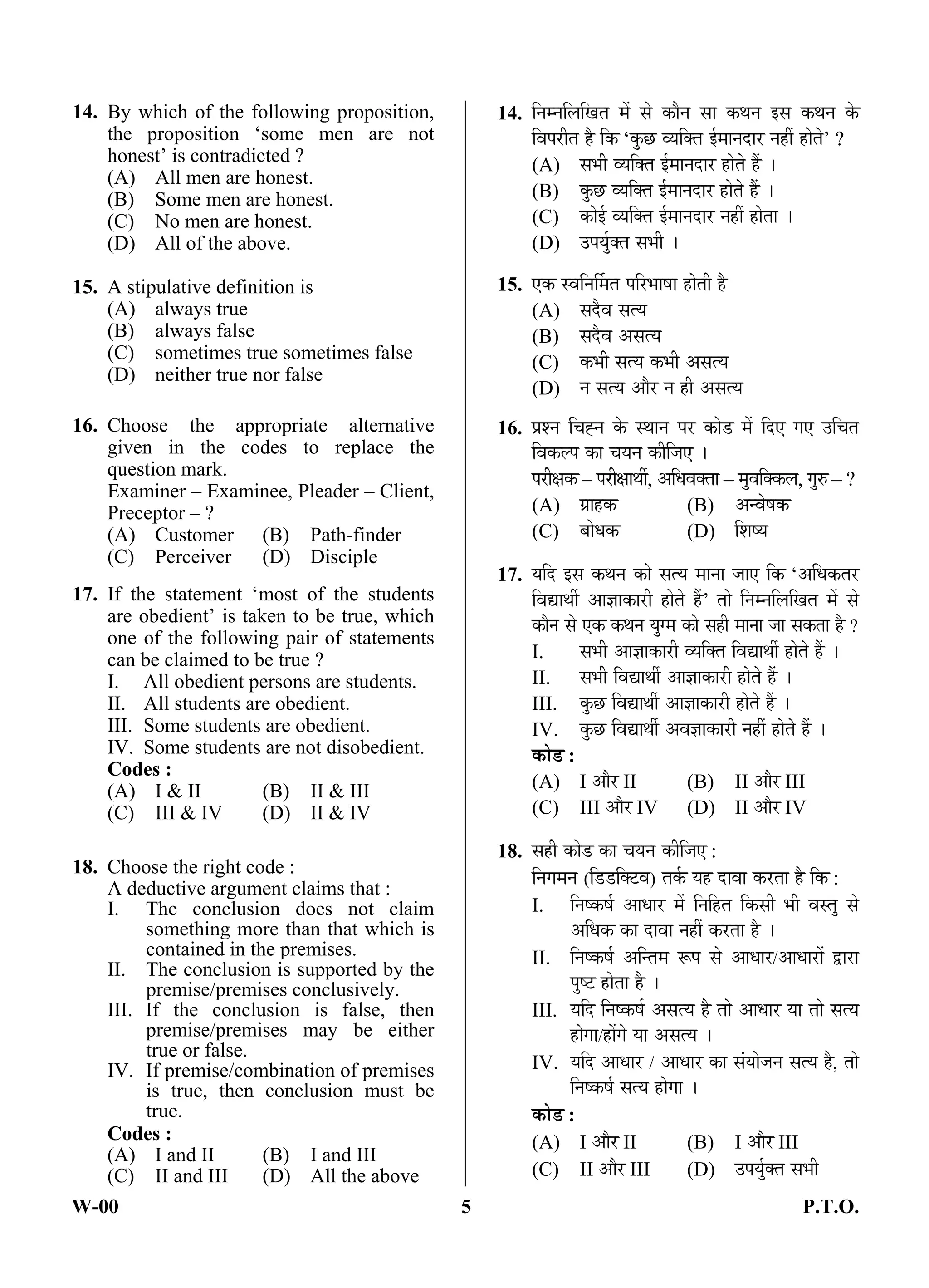W-00 5 P.T.O.
14. By which of the following proposition,
the proposition ‘some men are not
honest’ is contradicted ?
(A) All men are honest.
(B) Some men are honest.
(C) No men are honest.
(D) All of the above.
15. A stipulative definition is
(A) always true
(B) always false
(C) sometimes true sometimes false
(D) neither true nor false
16. Choose the appropriate alternative
given in the codes to replace the
question mark.
Examiner – Examinee, Pleader – Client,
Preceptor – ?
(A) Customer (B) Path-finder
(C) Perceiver (D) Disciple
17. If the statement ‘most of the students
are obedient’ is taken to be true, which
one of the following pair of statements
can be claimed to be true ?
I. All obedient persons are students.
II. All students are obedient.
III. Some students are obedient.
IV. Some students are not disobedient.
Codes :
(A) I & II (B) II & III
(C) III & IV (D) II & IV
18. Choose the right code :
A deductive argument claims that :
I. The conclusion does not claim
something more than that which is
contained in the premises.
II. The conclusion is supported by the
premise/premises conclusively.
III. If the conclusion is false, then
premise/premises may be either
true or false.
IV. If premise/combination of premises
is true, then conclusion must be
true.
Codes :
(A) I and II (B) I and III
(C) II and III (D) All the above
14. ×®Ö´®Ö×»Ö×ÜÖŸÖ ´Öë ÃÖê ÛúÖî®Ö ÃÖÖ Ûú£Ö®Ö ‡ÃÖ Ûú£Ö®Ö Ûêú
×¾Ö¯Ö¸üßŸÖ Æîü ×Ûú ‘Ûãú”û ¾µÖ×ŒŸÖ ‡Ô´ÖÖ®Ö¤üÖ¸ü ®ÖÆüà ÆüÖêŸÖê’ ?
(A) ÃÖ³Öß ¾µÖ×ŒŸÖ ‡Ô´ÖÖ®Ö¤üÖ¸ü ÆüÖêŸÖê Æïü …
(B) Ûãú”û ¾µÖ×ŒŸÖ ‡Ô´ÖÖ®Ö¤üÖ¸ü ÆüÖêŸÖê Æïü …
(C) ÛúÖê‡Ô ¾µÖ×ŒŸÖ ‡Ô´ÖÖ®Ö¤üÖ¸ü ®ÖÆüà ÆüÖêŸÖÖ …
(D) ˆ¯ÖµÖãÔŒŸÖ ÃÖ³Öß …
15. ‹Ûú Ã¾Ö×®ÖÙ´ÖŸÖ ¯Ö×¸ü³ÖÖÂÖÖ ÆüÖêŸÖß Æîü
(A) ÃÖ¤îü¾Ö ÃÖŸµÖ
(B) ÃÖ¤îü¾Ö †ÃÖŸµÖ
(C) Ûú³Öß ÃÖŸµÖ Ûú³Öß †ÃÖŸµÖ
(D) ®Ö ÃÖŸµÖ †Öî¸ü ®Ö Æüß †ÃÖŸµÖ
16. ¯ÖÏ¿®Ö ×“ÖÅ®Ö Ûêú Ã£ÖÖ®Ö ¯Ö¸ü ÛúÖê›ü ´Öë ×¤ü‹ ÝÖ‹ ˆ×“ÖŸÖ
×¾ÖÛú»¯Ö ÛúÖ “ÖµÖ®Ö Ûúß×•Ö‹ …
¯Ö¸üßõÖÛú – ¯Ö¸üßõÖÖ£Öá, †×¬Ö¾ÖŒŸÖÖ – ´Öã¾Ö×ŒÛú»Ö, ÝÖã¹ý – ?
(A) ÝÖÏÖÆüÛú (B) †®¾ÖêÂÖÛú
(C) ²ÖÖê¬ÖÛú (D) ×¿ÖÂµÖ
17. µÖ×¤ü ‡ÃÖ Ûú£Ö®Ö ÛúÖê ÃÖŸµÖ ´ÖÖ®ÖÖ •ÖÖ‹ ×Ûú ‘†×¬ÖÛúŸÖ¸ü
×¾ÖªÖ£Öá †Ö–ÖÖÛúÖ¸üß ÆüÖêŸÖê Æïü’ ŸÖÖê ×®Ö´®Ö×»Ö×ÜÖŸÖ ´Öë ÃÖê
ÛúÖî®Ö ÃÖê ‹Ûú Ûú£Ö®Ö µÖãÝ´Ö ÛúÖê ÃÖÆüß ´ÖÖ®ÖÖ •ÖÖ ÃÖÛúŸÖÖ Æîü ?
I. ÃÖ³Öß †Ö–ÖÖÛúÖ¸üß ¾µÖ×ŒŸÖ ×¾ÖªÖ£Öá ÆüÖêŸÖê Æïü …
II. ÃÖ³Öß ×¾ÖªÖ£Öá †Ö–ÖÖÛúÖ¸üß ÆüÖêŸÖê Æïü …
III. Ûãú”û ×¾ÖªÖ£Öá †Ö–ÖÖÛúÖ¸üß ÆüÖêŸÖê Æïü …
IV. Ûãú”û ×¾ÖªÖ£Öá †¾Ö–ÖÖÛúÖ¸üß ®ÖÆüà ÆüÖêŸÖê Æïü …
ÛúÖê›ü :
(A) I †Öî¸ü II (B) II †Öî¸ü III
(C) III †Öî¸ü IV (D) II †Öî¸ü IV
18. ÃÖÆüß ÛúÖê›ü ÛúÖ “ÖµÖ®Ö Ûúß×•Ö‹ :
×®ÖÝÖ´Ö®Ö (×›ü›ü×Œ™ü¾Ö) ŸÖÛÔú µÖÆü ¤üÖ¾ÖÖ Ûú¸üŸÖÖ Æîü ×Ûú :
I. ×®ÖÂÛúÂÖÔ †Ö¬ÖÖ¸ü ´Öë ×®Ö×ÆüŸÖ ×ÛúÃÖß ³Öß ¾ÖÃŸÖã ÃÖê
†×¬ÖÛú ÛúÖ ¤üÖ¾ÖÖ ®ÖÆüà Ûú¸üŸÖÖ Æîü …
II. ×®ÖÂÛúÂÖÔ †×®ŸÖ´Ö ºþ¯Ö ÃÖê †Ö¬ÖÖ¸ü/†Ö¬ÖÖ¸üÖë «üÖ¸üÖ
¯ÖãÂ™ü ÆüÖêŸÖÖ Æîü …
III. µÖ×¤ü ×®ÖÂÛúÂÖÔ †ÃÖŸµÖ Æîü ŸÖÖê †Ö¬ÖÖ¸ü µÖÖ ŸÖÖê ÃÖŸµÖ
ÆüÖêÝÖÖ/ÆüÖëÝÖê µÖÖ †ÃÖŸµÖ …
IV. µÖ×¤ü †Ö¬ÖÖ¸ü / †Ö¬ÖÖ¸ü ÛúÖ ÃÖÓµÖÖê•Ö®Ö ÃÖŸµÖ Æîü, ŸÖÖê
×®ÖÂÛúÂÖÔ ÃÖŸµÖ ÆüÖêÝÖÖ …
ÛúÖê›ü :
(A) I †Öî¸ü II (B) I †Öî¸ü III
(C) II †Öî¸ü III (D) ˆ¯ÖµÖãÔŒŸÖ ÃÖ³Öß
ANS
ANS
ANS
ANS
ANS
 