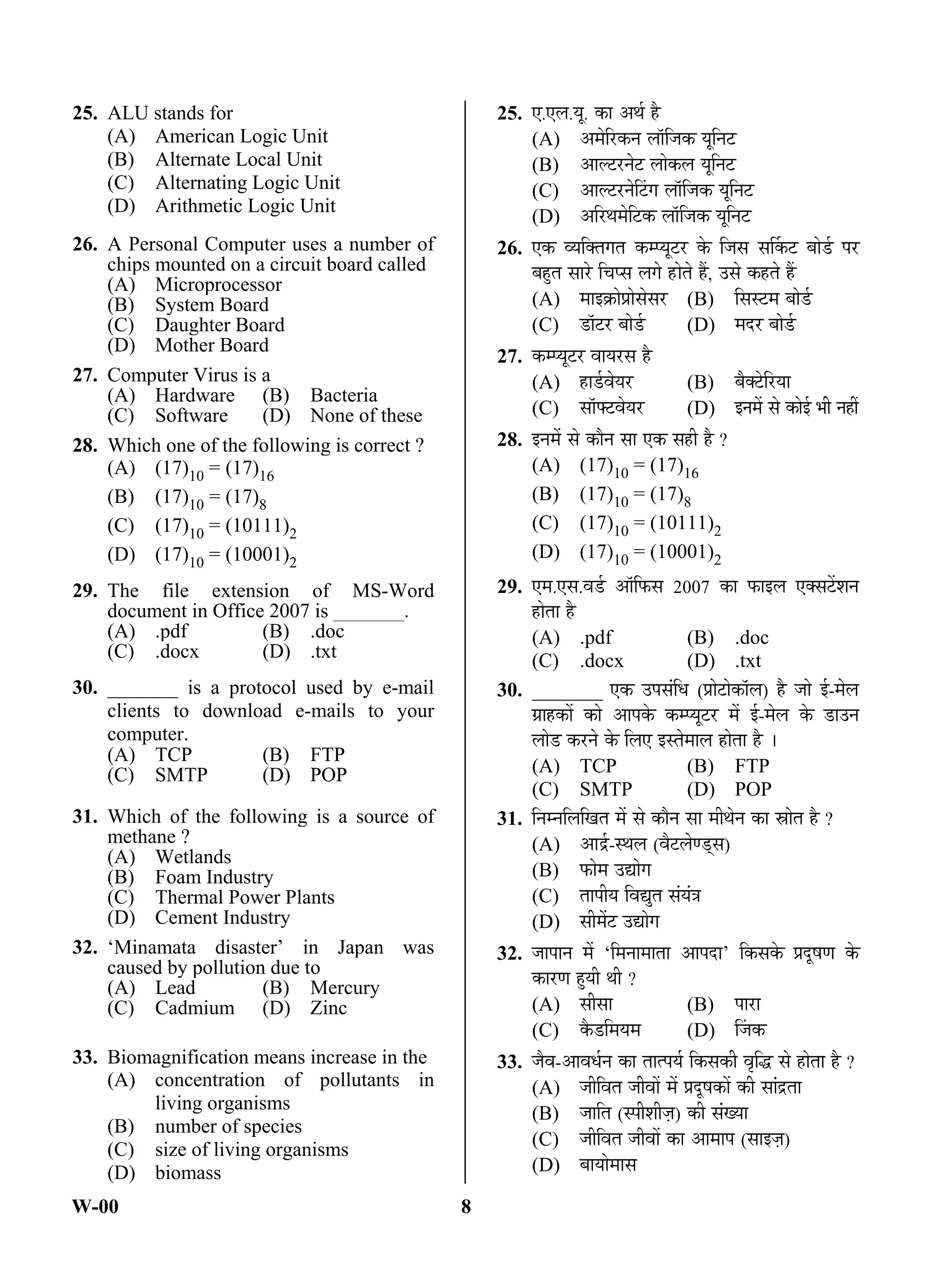 W-00 8
25. ALU stands for
(A) American Logic Unit
(B) Alternate Local Unit
(C) Alternating Logic Unit
(D) Arithmetic Logic Unit
26. A Personal Computer uses a number of
chips mounted on a circuit board called
(A) Microprocessor
(B) System Board
(C) Daughter Board
(D) Mother Board
27. Computer Virus is a
(A) Hardware (B) Bacteria
(C) Software (D) None of these
28. Which one of the following is correct ?
(A) (17)10 = (17)16
(B) (17)10 = (17)8
(C) (17)10 = (10111)2
(D) (17)10 = (10001)2
29. The file extension of MS-Word
document in Office 2007 is _______.
(A) .pdf (B) .doc
(C) .docx (D) .txt
30. _______ is a protocol used by e-mail
clients to download e-mails to your
computer.
(A) TCP (B) FTP
(C) SMTP (D) POP
31. Which of the following is a source of
methane ?
(A) Wetlands
(B) Foam Industry
(C) Thermal Power Plants
(D) Cement Industry
32. ‘Minamata disaster’ in Japan was
caused by pollution due to
(A) Lead (B) Mercury
(C) Cadmium (D) Zinc
33. Biomagnification means increase in the
(A) concentration of pollutants in
living organisms
(B) number of species
(C) size of living organisms
(D) biomass
25. ‹.‹»Ö.µÖæ. ÛúÖ †£ÖÔ Æîü
(A) †´Öê×¸üÛú®Ö »ÖÖò×•ÖÛú µÖæ×®Ö™ü
(B) †Ö»™ü¸ü®Öê™ü »ÖÖêÛú»Ö µÖæ×®Ö™ü
(C) †Ö»™ü¸ü®ÖêØ™üÝÖ »ÖÖò×•ÖÛú µÖæ×®Ö™ü
(D) †×¸ü£Ö´Öê×™üÛú »ÖÖò×•ÖÛú µÖæ×®Ö™ü
26. ‹Ûú ¾µÖ×ŒŸÖÝÖŸÖ Ûú´¯µÖæ™ü¸ü Ûêú ×•ÖÃÖ ÃÖÙÛú™ü ²ÖÖê›Ôü ¯Ö¸ü
²ÖÆãüŸÖ ÃÖÖ¸êü ×“Ö¯ÃÖ »ÖÝÖê ÆüüÖêŸÖê Æïü, ˆÃÖê ÛúÆüŸÖê Æïü
(A) ´ÖÖ‡ÛÎúÖê¯ÖÏÖêÃÖêÃÖ¸ü (B) ×ÃÖÃ™ü´Ö ²ÖÖê›Ôü
(C) ›üÖò™ü¸ü ²ÖÖê›Ôü (D) ´Ö¤ü¸ü ²ÖÖê›Ôü
27. Ûú´¯µÖæ™ü¸ü ¾ÖÖµÖ¸üÃÖ Æîü
(A) ÆüÖ›Ôü¾ÖêµÖ¸ü (B) ²ÖîŒ™êü×¸üµÖÖ
(C) ÃÖÖò°™ü¾ÖêµÖ¸ü (D) ‡®Ö´Öë ÃÖê ÛúÖê‡Ô ³Öß ®ÖÆüà
28. ‡®Ö´Öë ÃÖê ÛúÖî®Ö ÃÖÖ ‹Ûú ÃÖÆüß Æîü ?
(A) (17)10 = (17)16
(B) (17)10 = (17)8
(C) (17)10 = (10111)2
(D) (17)10 = (10001)2
29. ‹´Ö.‹ÃÖ.¾Ö›Ôü †Öò×±úÃÖ 2007 ÛúÖ ±úÖ‡»Ö ‹ŒÃÖ™ëü¿Ö®Ö
ÆüÖêŸÖÖ Æîü
(A) .pdf (B) .doc
(C) .docx (D) .txt
30. _______ ‹Ûú ˆ¯ÖÃÖÓ×¬Ö (¯ÖÏÖê™üÖêÛúÖò»Ö) Æîü •ÖÖê ‡Ô-´Öê»Ö
ÝÖÏÖÆüÛúÖë ÛúÖê †Ö¯ÖÛêú Ûú´¯µÖæ™ü¸ü ´Öë ‡Ô-´Öê»Ö Ûêú ›üÖˆ®Ö
»ÖÖê›ü Ûú¸ü®Öê Ûêú ×»Ö‹ ‡ÃŸÖê´ÖÖ»Ö ÆüÖêŸÖÖ Æîü …
(A) TCP (B) FTP
(C) SMTP (D) POP
31. ×®Ö´®Ö×»Ö×ÜÖŸÖ ´Öë ÃÖê ÛúÖî®Ö ÃÖÖ ´Öß£Öê®Ö ÛúÖ ÄÖÖêŸÖ Æîü ?
(A) †Öü¦Ôü-Ã£Ö»Ö (¾Öî™ü»ÖêÞ›ËüÃÖ)
(B) ±úÖê´Ö ˆªÖêÝÖ
(C) ŸÖÖ¯ÖßµÖ ×¾ÖªãŸÖ ÃÖÓµÖÓ¡Ö
(D) ÃÖß´Öë™ü ˆªÖêÝÖ
32. •ÖÖ¯ÖÖ®Ö ´Öë ‘×´Ö®ÖÖ´ÖÖŸÖÖ †Ö¯Ö¤üÖ’ ×ÛúÃÖÛêú ¯ÖÏ¤æüÂÖÞÖ Ûêú
ÛúÖ¸üÞÖ ÆãüµÖß £Öß ?
(A) ÃÖßÃÖÖ (B) ¯ÖÖ¸üÖ
(C) Ûîú›ü×´ÖµÖ´Ö (D) Ø•ÖÛú
33. •Öî¾Ö-†Ö¾Ö¬ÖÔ®Ö ÛúÖ ŸÖÖŸ¯ÖµÖÔ ×ÛúÃÖÛúß ¾Öé×¨ü ÃÖê ÆüÖêŸÖÖ Æîü ?
(A) •Öß×¾ÖŸÖ •Öß¾ÖÖë ´Öë ¯ÖÏ¤æüÂÖÛúÖë Ûúß ÃÖÖÓ¦üŸÖÖ
(B) •ÖÖ×ŸÖ (Ã¯Öß¿Öß•ÖÌ) Ûúß ÃÖÓÜµÖÖ
(C) •Öß×¾ÖŸÖ •Öß¾ÖÖë ÛúÖ †Ö´ÖÖ¯Ö (ÃÖÖ‡•ÖÌ)
(D) ²ÖÖµÖÖê´ÖÖÃÖ
ANS
ANS
ANS
ANS
ANS
ANS
ANS
ANS
ANS
 