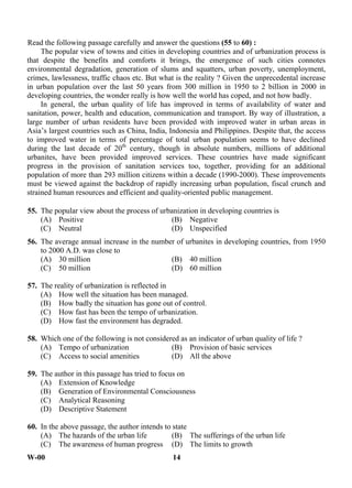 W-00 14
Read the following passage carefully and answer the questions (55 to 60) :
The popular view of towns and cities in developing countries and of urbanization process is
that despite the benefits and comforts it brings, the emergence of such cities connotes
environmental degradation, generation of slums and squatters, urban poverty, unemployment,
crimes, lawlessness, traffic chaos etc. But what is the reality ? Given the unprecedental increase
in urban population over the last 50 years from 300 million in 1950 to 2 billion in 2000 in
developing countries, the wonder really is how well the world has coped, and not how badly.
In general, the urban quality of life has improved in terms of availability of water and
sanitation, power, health and education, communication and transport. By way of illustration, a
large number of urban residents have been provided with improved water in urban areas in
Asia’s largest countries such as China, India, Indonesia and Philippines. Despite that, the access
to improved water in terms of percentage of total urban population seems to have declined
during the last decade of 20th
century, though in absolute numbers, millions of additional
urbanites, have been provided improved services. These countries have made significant
progress in the provision of sanitation services too, together, providing for an additional
population of more than 293 million citizens within a decade (1990-2000). These improvements
must be viewed against the backdrop of rapidly increasing urban population, fiscal crunch and
strained human resources and efficient and quality-oriented public management.
55. The popular view about the process of urbanization in developing countries is
(A) Positive (B) Negative
(C) Neutral (D) Unspecified
56. The average annual increase in the number of urbanites in developing countries, from 1950
to 2000 A.D. was close to
(A) 30 million (B) 40 million
(C) 50 million (D) 60 million
57. The reality of urbanization is reflected in
(A) How well the situation has been managed.
(B) How badly the situation has gone out of control.
(C) How fast has been the tempo of urbanization.
(D) How fast the environment has degraded.
58. Which one of the following is not considered as an indicator of urban quality of life ?
(A) Tempo of urbanization (B) Provision of basic services
(C) Access to social amenities (D) All the above
59. The author in this passage has tried to focus on
(A) Extension of Knowledge
(B) Generation of Environmental Consciousness
(C) Analytical Reasoning
(D) Descriptive Statement
60. In the above passage, the author intends to state
(A) The hazards of the urban life (B) The sufferings of the urban life
(C) The awareness of human progress (D) The limits to growth
ANS
ANS
ANS
ANS
ANS
ANS
 