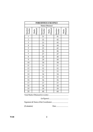 W-00 2
Total Marks Obtained (in words) ...........................................
(in figures) ..........................................
Signature & Name of the Coordinator ...................................
(Evaluation) Date .........................
1
2
3
4
5
6
7
8
9
10
11
12
13
14
15
16
17
18
19
20
21
22
23
24
25
26
27
28
29
30
31
32
33
34
35
36
37
38
39
40
41
42
43
44
45
46
47
48
49
50
51
52
53
54
55
56
57
58
59
60
Question
Number
Question
Number
Question
Number
Marks
Obtained
Marks
Obtained
Marks
Obtained
Marks Obtained
FOR OFFICE USE ONLY
 