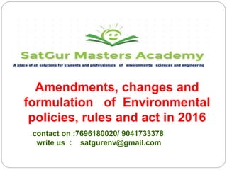 A place of all solutions for students and professionals of environmental sciences and engineering
contact on :7696180020/ 9041733378
write us : satgurenv@gmail.com
Amendments, changes and
formulation of Environmental
policies, rules and act in 2016
 