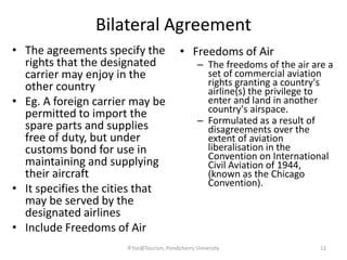 Bilateral Agreement
• The agreements specify the
rights that the designated
carrier may enjoy in the
other country
• Eg. A foreign carrier may be
permitted to import the
spare parts and supplies
free of duty, but under
customs bond for use in
maintaining and supplying
their aircraft
• It specifies the cities that
may be served by the
designated airlines
• Include Freedoms of Air
• Freedoms of Air
– The freedoms of the air are a
set of commercial aviation
rights granting a country's
airline(s) the privilege to
enter and land in another
country's airspace.
– Formulated as a result of
disagreements over the
extent of aviation
liberalisation in the
Convention on International
Civil Aviation of 1944,
(known as the Chicago
Convention).
12R'tist@Tourism, Pondicherry University
 