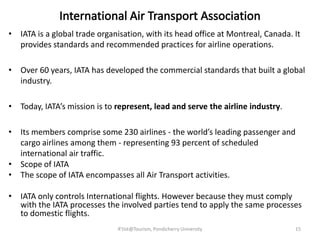 • IATA is a global trade organisation, with its head office at Montreal, Canada. It
provides standards and recommended practices for airline operations.
• Over 60 years, IATA has developed the commercial standards that built a global
industry.
• Today, IATA’s mission is to represent, lead and serve the airline industry.
• Its members comprise some 230 airlines - the world’s leading passenger and
cargo airlines among them - representing 93 percent of scheduled
international air traffic.
• Scope of IATA
• The scope of IATA encompasses all Air Transport activities.
• IATA only controls International flights. However because they must comply
with the IATA processes the involved parties tend to apply the same processes
to domestic flights.
15R'tist@Tourism, Pondicherry University
 