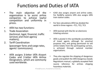 Functions and Duties of IATA
• The main objective of the
organisation is to assist airline
companies to achieve lawful
competition and uniformity in
prices.
• IATA has two functions:
1. Trade Association
(technical, legal, financial, traffic
services and most agency
matters);
2. Tariff Coordination
(passenger fares and cargo rates,
agents' commissions).
• IATA assigns 3-letter IATA Airport
Codes and 2-letter IATA Airline
Designators, which are commonly
used worldwide.
• ICAO also assigns airport and airline codes.
For Rail&Fly systems IATA also assigns IATA
train station codes.
• For fare calculations IATA has divided the
world in three regions –TC1, TC2, TC3.
• IATA teamed with Sita for an electronic
ticketing solution
• IATA is pivotal in the worldwide accreditation
of travel agents although for practical
purposes this, and giving permission to sell
airline tickets from the participating carriers,
is achieved through national member
organisations.
• They also regulate the shipping of dangerous
goods and publish the IATA Dangerous Goods
Regulations manual, a globally accepted field
source reference for airlines shipping
hazardous materials.
17R'tist@Tourism, Pondicherry University
 