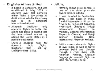 • Kingfisher Airlines Limited
– is based in Bangalore, and was
established in May 2005. It
operates over 200 domestic
Indian flights a day across 37
destinations in India. Its primary
hub is in Bangalore
International Airport.
– Although Kingfisher only
operates flights in India, the
airline has plans to expand into
the international market by
adding the Unted States as a
possible destination.
– Check-in baggage rules for
domestic India flights:
Kingfisher Class - 20 kg,
Kingfigher First - 35 kg.
• JetLite,
– formerly known as Air Sahara, is
one of the older privately-
owned airlines in India.
– It was founded in September,
1991, is has bases in Indira
Gandhi International Airport in
New Delhi, Begumpet Airport in
Hyderabad, Chatrapati Shivaji
International Airport in
Mumbai, Chennai International
Airport in Chennai, and Netaji
Subhash Chandra Bose
International Airport in Kolkata.
– JetLite covers domestic flights
all over India, as well as travel
between Delhi and Chicago
through a code share with
American Airlines. Check-in
baggage for domestic flights in
India (per person): 20 kg.
25R'tist@Tourism, Pondicherry University
 