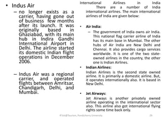 • Indus Air
– no longer exists as a
carrier, having gone out
of business few months
after its launch. It was
originally based in
Ghaziabad, with its main
hub in Indira Gandhi
International Airport in
Delhi. The airline started
its domestic Indian flight
operations in December
2006.
– Indus Air was a regional
carrier, and operated
flights between Amritsar,
Chandigarh, Delhi, and
Mumbai.
International Airlines in India
There are a number of India
international airlines. The main international
airlines of India are given below:
• Air India:
– The government of India owns air India.
This national flag carrier airline of India
has its main base in Mumbai. The other
hubs of Air India are New Delhi and
Chennai. It also provides cargo services
worldwide. It is one of the two state-
owned airlines in the country, the other
one is Indian Airlines.
• Indian Airlines:
Indian Airlines is the second state owned
airline. It is primarily a domestic airline. But,
it operates internationally also. It is based in
New Delhi.
• Jet Airways:
Jet Airways is another privately owned
airline operating in the international sector
also. This airline also got international flying
rights some time back only.
29R'tist@Tourism, Pondicherry University
 