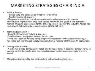 MARKETING STRATEGIES OF AIR INDIA
• Political Factors :
- Excise Duty and Sales Tax on Aviation Turbine Fuel
- Modernization of Airports
- The government does not allow any domestic airline operator to operate
international flights unless they have served minimum of 5 years in the domestic
market. This acts as deterrent for the other operators to enter the industry. AI also has
to deal with Safety Regulatory Authorities (DGCA,FAA etc.).
• Technological Factors :
- Growth of Electronic Ticketing Systems
- Satellite based Navigation Systems for aircrafts
- Time and speed of delivery being of special importance in the aviation industry, AI
has rolled out the ORACLE supply chain solution, a module of ORACLE ERP application.
• Demographic Factors :
* India has a wide demographic reach and hence at times it becomes difficult for AI to
operate on this hug scale. Also the expectations of customers across regions is very
varied.
• Marketing strategies like low cost carriers, Indian food services etc….
32R'tist@Tourism, Pondicherry University
 