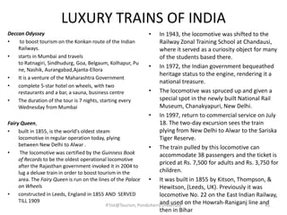LUXURY TRAINS OF INDIA
Deccan Odyssey
• to boost tourism on the Konkan route of the Indian
Railways.
• starts in Mumbai and travels
to Ratnagiri, Sindhudurg, Goa, Belgaum, Kolhapur, Pu
ne, Nashik, Aurangabad,Ajanta-Ellora
• It is a venture of the Maharashtra Government
• complete 5-star hotel on wheels, with two
restaurants and a bar, a sauna, business centre
• The duration of the tour is 7 nights, starting every
Wednesday from Mumbai
Fairy Queen,
• built in 1855, is the world's oldest steam
locomotive in regular operation today, plying
between New Delhi to Alwar .
• The locomotive was certified by the Guinness Book
of Records to be the oldest operational locomotive
after the Rajasthan government invoked it in 2004 to
lug a deluxe train in order to boost tourism in the
area. The Fairy Queen is run on the lines of the Palace
on Wheels
• constructed in Leeds, England in 1855 AND SERVED
TILL 1909
• In 1943, the locomotive was shifted to the
Railway Zonal Training School at Chandausi,
where it served as a curiosity object for many
of the students based there.
• In 1972, the Indian government bequeathed
heritage status to the engine, rendering it a
national treasure.
• The locomotive was spruced up and given a
special spot in the newly built National Rail
Museum, Chanakyapuri, New Delhi.
• In 1997, return to commercial service on July
18. The two-day excursion sees the train
plying from New Delhi to Alwar to the Sariska
Tiger Reserve.
• The train pulled by this locomotive can
accommodate 38 passengers and the ticket is
priced at Rs. 7,500 for adults and Rs. 3,750 for
children.
• It was built in 1855 by Kitson, Thompson, &
Hewitson, (Leeds, UK). Previously it was
locomotive No. 22 on the East Indian Railway,
and used on the Howrah-Raniganj line and
then in Bihar
45R'tist@Tourism, Pondicherry University
 