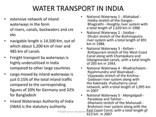 WATER TRANSPORT IN INDIA
• extensive network of inland
waterways in the form
of rivers, canals, backwaters and cre
eks
• navigable length is 14,500 Km, out of
which about 5,200 km of river and
485 km of canals
• Freight transport by waterways is
highly underutilised in India
compared to other large countries
• cargo moved by inland waterways is
just 0.15% of the total inland traffic
compared to the corresponding
figures of 20% for Germany and 32%
for Bangladesh
• Inland Waterways Authority of India
(IWAI) is the statutory authority
• National Waterway 1 - Allahabad -
Haldia stretch of the Ganges -
Bhagirathi - Hooghly river system with
a total length of 1,620 km in 1986
• National Waterway 2 - Saidiya -
Dhubri stretch of the Brahmaputra
river system with a total length of 891
km in 1988.
• National Waterway 3 - Kollam -
Kottapuram stretch of the West Coast
Canal along with Champakara and
Udyogmandal canals, with a total length
of 205 km in 1993.
• National Waterway 4 - Bhadrachalam -
Rajahmundry and Wazirabad -
Vijaywada stretch of the Krishna -
Godavari river system along with
the Kakinada -Puducherry canal
network, with a total length of 1,095 km
in 2007
• National Waterway 5 - Mangalgadi -
Paradeep and Talcher -
Dhamara stretch of the Mahanadi -
Brahmani river system along with the
East Coast Canal, with a total length of
623 km in 2007
52R'tist@Tourism, Pondicherry University
 