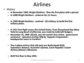 Airlines
• History
– In December 1903, Wright Brothers - flew the first plane with a person
– In 1908 Wright Brothers - airborne for 1½ hours.
– In 1909 Wright Brothers - contract - US military, to build the first
military plane.
– In 1911 first flight across the United States, from Sheepshead Bay (New
York) to Long Beach (California), was made by Calbriath Rodgers.
– November 16, 1909 DELAG, was the world's first airline - government
assistance - operated airships Mfg by Zeppelin Corporation -
headquarters were in Frankfurt
– The 5 oldest airlines that still exist are Netherlands'KLM,
Colombia's Avianca, Australia's Qantas, Czech Republic's Czech
Airlines,Mexico's Mexicana.
– KLM first flew in May 1920.
6R'tist@Tourism, Pondicherry University
 