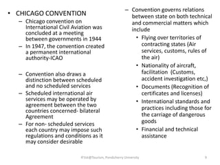• CHICAGO CONVENTION
– Chicago convention on
International Civil Aviation was
concluded at a meeting
between governments in 1944
– In 1947, the convention created
a permanent international
authority-ICAO
– Convention also draws a
distinction between scheduled
and no scheduled services
– Scheduled international air
services may be operated by
agreement between the two
countries concerned- bilateral
Agreement
– For non- scheduled services
each country may impose such
regulations and conditions as it
may consider desirable
– Convention governs relations
between state on both technical
and commercial matters which
include
• Flying over territories of
contracting states (Air
services, customs, rules of
the air)
• Nationality of aircraft,
facilitation (Customs,
accident investigation etc,)
• Documents (Recognition of
certificates and licenses)
• International standards and
practices including those for
the carriage of dangerous
goods
• Financial and technical
assistance
9R'tist@Tourism, Pondicherry University
 