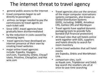 The internet threat to travel agency
• general public access to the Internet
• travel companies began to sell
directly to passengers
• airlines no longer needed to pay the
commissions to travel agents on
each ticket sold
• Since 1997, travel agencies have
gradually been disintermediated
• by the reduction in costs caused by
removing layers
• travel agencies have developed an
internet presence of their own by
creating travel websites
• major online travel agencies
include: Expedia, Voyages-
sncf.com, Travelocity, Orbitz, CheapT
ickets, Priceline, CheapOair, and Hot
wire.com
• Travel agencies also use the services
of the major computer reservations
systems companies, also known as
Global Distribution Systems
(GDS), including: SABRE, Amadeus
CRS, Galileo CRS and Worldspan
• Travel agents have applied dynamic
packaging tools to provide fully
bonded (full financial protection)
• All travel sites that sell hotels online
work together with GDS, suppliers
and hotels directly to search for
room inventory
• online travel websites that sell hotel
rooms
are Expedia, Orbitz and WorldHotel-
Link.
• comparison sites, such
as Kayak.com, TripAdvisor and SideS
tep search the resellers site all at
once to save time searching
R'tist@Tourism, Pondicherry University 10
 