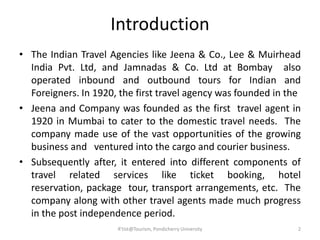 Introduction
R'tist@Tourism, Pondicherry University
• The Indian Travel Agencies like Jeena & Co., Lee & Muirhead
India Pvt. Ltd, and Jamnadas & Co. Ltd at Bombay also
operated inbound and outbound tours for Indian and
Foreigners. In 1920, the first travel agency was founded in the
• Jeena and Company was founded as the first travel agent in
1920 in Mumbai to cater to the domestic travel needs. The
company made use of the vast opportunities of the growing
business and ventured into the cargo and courier business.
• Subsequently after, it entered into different components of
travel related services like ticket booking, hotel
reservation, package tour, transport arrangements, etc. The
company along with other travel agents made much progress
in the post independence period.
2
 