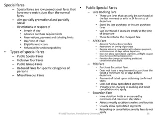 Special fares
– Special fares are low promotional fares that
have more restrictions than the normal
fares
– Aim partially promotional and partially
social
– Restrictions in respect of
• Length of stay
• Advance purchase requirements
• Reservations, payment and ticketing limits
• Day/time of travel
• Eligibility restrictions
• Refundability and changeability
• Types of special fares
– Public Special Fares
– Inclusive Tour Fares
– Public Group Fares
– Reduced fares for specific categories of
persons
– Miscellaneous Fares
• Public Special Fares
– Late Booking Fare
• These are fares that can only be purchased at
the last moment or with in 24 hrs or so of
departure
• Stand by, late purchase, or instant purchase
fares
• Can only travel if seats are empty at the time
of departure
• These tend to be the cheapest fare
– APEX Fare
• Advance Purchase Excursion fare
• Restrictions on timing of purchase
• Require advance reservation with advance payment ,
a minimum no. of days before departure
• Does not allow open dated segments, all flight coupon
must have confirmed reservation
• Penalties for changes in booking and ticket
cancellation also apply
– PEX Fare
• Purchase Excursion Fare
• Does not have a requirement to purchase the
ticket a minimum no. of days before
departure
• Payment of ticket up on obtaining confirmed
seats
• Does not allow open dated segments
• Penalties for changes in booking and ticket
cancellation also apply
– Excursion Fare
• Have duration limits as expressed by
minimum and maximum stay dates
• Attracts mostly vacation travelers and tourists
• Usually allow open dated segments
• Rebooking or cancellation penalty fees do not
applyR'tist@Tourism, Pondicherry University 36
 