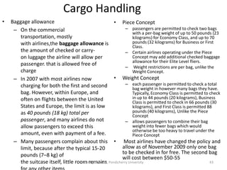 Cargo Handling
• Baggage allowance
– On the commercial
transportation, mostly
with airlines,the baggage allowance is
the amount of checked or carry-
on luggage the airline will allow per
passenger. that is allowed free of
charge
– In 2007 with most airlines now
charging for both the first and second
bag. However, within Europe, and
often on flights between the United
States and Europe, the limit is as low
as 40 pounds (18 kg) total per
passenger, and many airlines do not
allow passengers to exceed this
amount, even with payment of a fee.
– Many passengers complain about this
limit, because after the typical 15-20
pounds (7–8 kg) of
the suitcase itself, little room remains
• Piece Concept
– passengers are permitted to check two bags
with a per-bag weight of up to 50 pounds (23
kilograms) for Economy Class, and up to 70
pounds (32 kilograms) for Business or First
Class.
– Certain airlines operating under the Piece
Concept may add additional checked baggage
allowance for their Elite Level fliers.
– Weight restrictions are per bag, unlike the
Weight Concept.
• Weight Concept
– each passenger is permitted to check a total
bag weight in however many bags they have.
Typically, Economy Class is permitted to check
in up to 44 pounds (20 kilograms), Business
Class is permitted to check in 66 pounds (30
kilograms), and First Class is permitted 88
pounds (40 kilograms), Unlike the Piece
Concept
– allows passengers to combine their bag
weight into fewer bags which would
otherwise be too heavy to travel under the
Piece Concept
• Most airlines have changed the policy and
allow as of November 2009 only one bag
to be checked in for free. The second bag
will cost between $50-55
R'tist@Tourism, Pondicherry University 43
 