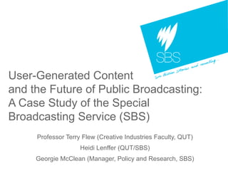 User-Generated Content  and the Future of Public Broadcasting:  A Case Study of the Special Broadcasting Service (SBS) Professor Terry Flew (Creative Industries Faculty, QUT) Heidi Lenffer (QUT/SBS) Georgie McClean (Manager, Policy and Research, SBS) 