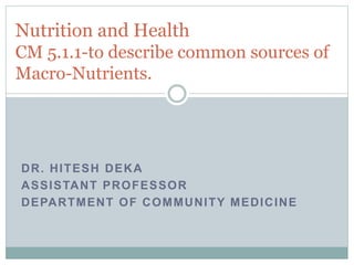 DR. HITESH DEKA
ASSISTANT PROFESSOR
DEPARTMENT OF COMMUNITY MEDICINE
Nutrition and Health
CM 5.1.1-to describe common sources of
Macro-Nutrients.
 