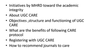 • Initiatives by MHRD toward the academic
integrity
• About UGC CARE
• Objectives ,structure and functioning of UGC
CARE
• What are the benefits of following CARE
protocol
• Registering with UGC CARE
• How to recommend journals to care
 