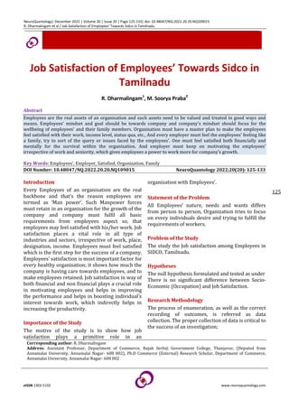 NeuroQuantology| December 2022 | Volume 20 | Issue 20 | Page 125-133| doi: 10.48047/NQ.2022.20.20.NQ109015
R. Dharmalingam et al / Job Satisfaction of Employees’ Towards Sidco in Tamilnadu
eISSN 1303-5150 www.neuroquantology.com
125
Job Satisfaction of Employees’ Towards Sidco in
Tamilnadu
R. Dharmalingam1
, M. Soorya Praba2
Abstract
Employees are the real assets of an organisation and such assets need to be valued and treated in good ways and
means. Employees’ mindset and goal should be towards company and company’s mindset should focus for the
wellbeing of employees’ and their family members. Organisation must have a master plan to make the employees
feel satisfied with their work, income level, status qua, etc., And every employer must feel the employees’ feeling like
a family, try to sort of the query or issues faced by the employees’. One must feel satisfied both financially and
mentally for the survival within the organization. And employer must keep on motivating the employees’
irrespective of work and seniority, which gives employees a power to work more for company’s growth.
Key Words: Employees’, Employer, Satisfied, Organization, Family
DOI Number: 10.48047/NQ.2022.20.20.NQ109015 NeuroQuantology 2022;20(20): 125-133
Introduction
Every Employees of an organisation are the real
backbone and that’s the reason employees are
termed as ‘Man power’. Such Manpower forces
must retain in an organisation for the growth of the
company and company must fulfil all basic
requirements from employees aspect so, that
employees may feel satisfied with his/her work. Job
satisfaction places a vital role in all type of
industries and sectors, irrespective of work, place,
designation, income. Employees must feel satisfied
which is the first step for the success of a company.
Employees’ satisfaction is most important factor for
every healthy organisation; it shows how much the
company is having care towards employees, and to
make employees retained. Job satisfaction in way of
both financial and non financial plays a crucial role
in motivating employees and helps in improving
the performance and helps in boosting individual’s
interest towards work, which indirectly helps in
increasing the productivity.
Importance of the Study
The motive of the study is to show how job
satisfaction plays a primitive role in an
organization with Employees’.
Statement of the Problem
All Employees’ nature, needs and wants differs
from person to person, Organization tries to focus
on every individuals desire and trying to fulfill the
requirements of workers.
Problem of the Study
The study the Job satisfaction among Employees in
SIDCO, Tamilnadu.
Hypotheses
The null hypothesis formulated and tested as under
There is no significant difference between Socio-
Economic (Occupation) and Job Satisfaction.
Research Methodology
The process of enumeration, as well as the correct
recording of outcomes, is referred as data
collection. The proper collection of data is critical to
the success of an investigation;
Corresponding author: R. Dharmalingam
Address: Assistant Professor, Department of Commerce, Rajah Serfoji Government College, Thanjavur, (Deputed from
Annamalai University, Annamalai Nagar- 608 002), Ph.D Commerce (External) Research Scholar, Department of Commerce,
Annamalai University, Annamalai Nagar- 608 002
 