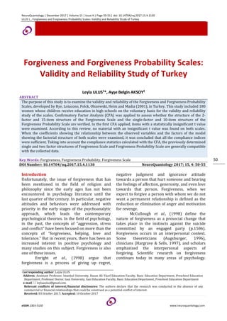NeuroQuantology | December 2017 | Volume 15 | Issue 4 | Page 50-55 | doi: 10.14704/nq.2017.15.4.1130
ULUS L., Forgiveness and Forgiveness Probability Scales: Validity and Reliability Study of Turkey
eISSN 1303-5150 www.neuroquantology.com
50
Forgiveness and Forgiveness Probability Scales:
Validity and Reliability Study of Turkey
Leyla ULUS1*, Ayşe Belgin AKSOY2
ABSTRACT
The purpose of this study is to examine the validity and reliability of the Forgiveness and Forgiveness Probability
Scales, developed by Rye, Loiacono, Folck, Olszewski, Heim and Madia (2001), in Turkey. This study included 180
women whose children receive education in high schools on the voluntary basis for the validity and reliability
study of the scales. Confirmatory Factor Analysis (CFA) was applied to assess whether the structure of the 2-
factor and 15-item structure of the Forgiveness Scale and the single-factor and 10-item structure of the
Forgiveness Probability Scale are verified. In the first CFA applied, items with a statistically insignificant t value
were examined. According to this review, no material with an insignificant t value was found on both scales.
When the coefficients showing the relationship between the observed variables and the factors of the model
showing the factorial structure of both scales were examined, it was concluded that all the compliance indices
were sufficient. Taking into account the compliance statistics calculated with the CFA, the previously determined
single and two factor structures of Forgiveness Scale and Forgiveness Probability Scale are generally compatible
with the collected data.
Key Words: Forgiveness, Forgiveness Probability, Forgiveness Scale
DOI Number: 10.14704/nq.2017.15.4.1130 NeuroQuantology 2017; 15, 4: 50-55
Introduction
Unfortunately, the issue of forgiveness that has
been mentioned in the field of religion and
philosophy since the early ages has not been
encountered in psychology literature until the
last quarter of the century. In particular, negative
attitudes and behaviors were addressed with
priority in the early stages of the psychoanalytic
approach, which leads the contemporary
psychological theories. In the field of psychology,
in the past, the concepts of "aggression, stress
and conflict" have been focused on more than the
concepts of "forgiveness, helping, love and
tolerance." But in recent years, there has been an
increased interest in positive psychology and
many studies on this subject. Forgiveness is also
one of these issues.
Enright et al., (1998) argue that
forgiveness is a process of giving up regret,
negative judgment and ignorance attitude
towards a person that hurt someone and bearing
the feelings of affection, generosity, and even love
towards that person. Forgiveness, when we
expect to forgive a person with whom we do not
want a permanent relationship is defined as the
reduction or elimination of anger and motivation
for revenge.
McCullough et al., (1998) define the
nature of forgiveness as a prosocial change that
takes place in the instincts against the suicide
committed by an engaged party (p.1586).
Forgiveness occurs in an interpersonal context.
Some theoreticians (Augsburger, 1996),
clinicians (Hargrave & Sells, 1997), and scholars
emphasized the interpersonal aspects of
forgiving. Scientific research on forgiveness
continues today in many areas of psychology.
Corresponding author: Leyla ULUS
Address: Assistant Professor. Istanbul University, Hasan Ali Yücel Education Faculty, Basic Education Department, Preschool Education
Department; Professor Doctor. Gazi University, Gazi Education Faculty, Basic Education Department, Preschool Education Department
e-mail leylaaulus@gmail.com
Relevant conflicts of interest/financial disclosures: The authors declare that the research was conducted in the absence of any
commercial or financial relationships that could be construed as a potential conflict of interest.
Received: 03 October 2017; Accepted: 10 October 2017
 