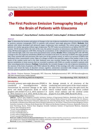 NeuroQuantology | October 2020 | Volume 18 | Issue 10 | Page 06-12 | doi: 10.14704/nq.2020.18.10.NQ20226
Ilmira Gazizova et al / The First Positron Emission Tomography Study of the Brain of Patients with Glaucoma
eISSN 1303-5150 www.neuroquantology.com
6
The First Positron Emission Tomography Study of
the Brain of Patients with Glaucoma
Ilmira Gazizova1*
, Darya Ryzhkova2
, Svetlana Zainullin3
, Andrey Bogdan4
, Al-Maisam Rindzhibal5
Abstract
Aim: To determine the location and pattern of changes in the rate of glucose metabolism in brain structures according
to positron emission tomography (PET) in patients with primary open-angle glaucoma (POAG). Methods: Nine
patients with initial, developed and advanced stages of glaucoma were examined. The control group consisted of
patients of a similar age group without signs of glaucoma. The PET study was performed on an Optima 560 PET / CT
scanner. 30-40 minutes before the start of the scan, the patient was given an intravenous radiopharmaceutical (RP)
using 18F-fluorodeoxyglucose (18F-FDG). During the accumulation of the radiopharmaceutical, the patient was in a
room with dim light, with a low noise level and minimal motor activity. Results: When conducting PET with 18F-FDG,
a change in the rate of glucose metabolism (RGM) was recorded in the form of a decrease in RGM in the upper parietal
lobe, lower parietal lobe and precuneus (the inner part of the parietal cortex), as well as an increase in RGM of the
prefrontal cortex, sensorimotor cortex. Signs of a change in RGM in the posterior region of the lumbar cortex, in the
nuclei of the caudate nuclei and in the optic thalamus were also revealed. Similar data on changes in the rate of
glucose metabolism in brain neurons that we recorded in patients with POAG are usually recorded in patients with
other neurodegenerative diseases. Findings: Undoubtedly, the revealed changes in the rate of glucose metabolism in
the neurons of the brain of patients with POAG indicate the affinity of this nosology with other neurodegenerative
diseases and reveal the basis of disorders (visual, cognitive, autonomic) associated with changes in the central
nervous system in patients with POAG. Research in this direction needs to be continued.
Key Words: Positron Emission Tomography, PET, Glaucoma, Radiopharmaceutical, RFP, 18F-fluorodeoxyglucose,
18F-FDG, Parietal Cortex, Limbic System.
DOI Number: 10.14704/nq.2020.18.10.NQ20226 NeuroQuantology 2020; 18(10):06-12
Introduction
Currently, primary open-angle glaucoma (POAG) is
considered a neurodegenerative disease
characterized by structural damage to the optic
nerve and slowly progressive death of retinal
ganglion cells [Avdeev R. et al., 2014, Gazizova I. et
al., 2016, Gazizova I. et al., 2016, 2019]. In this case,
the damage extends to all structures of the
conducting and central parts of the visual analyzer:
the optic nerve, the optic cross, the optic tracts, the
lateral cranked bodies with the lateral cranked
nuclei, visual radiance and the cerebral cortex
[Gupta N. et al. 2006, 2008, Bizrah M. 2011].
Corresponding author: Ilmira Gazizova
Address: 1*Federal State Budgetary Scientific Institution Institute of Experimental Medicine, Akademika Pavlova St., Saint
Petersburg, Russia; 2Federal Government Budgetary Institution National Medical Research Center named after V.A. Almazov
of Ministry of Health of the Russian Federation, Akkuratova St., Saint Petersburg, Russia; 3State-financed Health Institution of
the Republic of Bashkortostan Municipal Clinical Hospital, Koltsevaya St., Ufa, Russia; 4Federal Government Budgetary Science
Institution Institution of Humans Brain Bamed after N.P. Behtereva the Russian Academy of Sciences, Akademika Pavlova St.,
Saint Petersburg, Russia; 5Federal State Budgetary Scientific Institution Institute of Experimental Medicine, Akademika
Pavlova, Saint Petersburg, Russia.
1*E-mail: ilmiraufa88@gmail.com
2E-mail: d_ryjkova@mail.ru
3E-mail: zrsvetka@yandex.ru
4E-mail: andrey.a.bogdan@gmail.com
5E-mail: maysamring79@yahoo.com
Relevant conflicts of interest/financial disclosures: The authors declare that the research was conducted in the absence of
any commercial or financial relationships that could be construed as a potential conflict of interest.
Received: 26 June 2020 Accepted: 17 September 2020
 