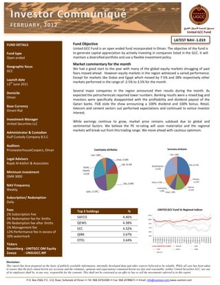 LATEST NAV- 1.019
FUND DETAILS                                             Fund Objective
                                                         United GCC Fund is an open ended fund incorporated in Oman. The objective of the fund is
Fund type                                                to generate capital appreciation by actively investing in companies listed in the GCC. It will
Open ended                                               maintain a diversified portfolio and use a flexible investment policy.
                                                         Market commentary for the month
Geographic focus
                                                         We had a good start to the year with many of the global equity markets shrugging of past
GCC
                                                         fears moved ahead. However equity markets in the region witnessed a varied performance.
                                                         Except for markets like Dubai and Egypt which moved by 7.5% and 28% respectively other
Launch date
  th                                                     markets performed in the range of -2.5% to 3.5% for the month.
13 June 2011
                                                         Several major companies in the region announced their results during the month. As
Domicile
                                                         expected the petrochemicals reported lower numbers. Banking results were a mixed bag and
Oman
                                                         investors were specifically disappointed with the profitability and dividend payout of the
                                                         Qatari banks. FGB stole the show announcing a 100% dividend and 100% bonus. Retail,
Base Currency
                                                         telecom and cement sectors out performed expectations and continued to evince investor
Omani Rial
                                                         interest.
Investment Manager
                                                         While earnings continue to grow, market price remains subdued due to global and
United Securities LLC
                                                         sentimental factors. We believe the PE re-rating will soon materialize and the regional
                                                         markets will break out from this trading range. We move ahead with cautious optimism.
Administrator & Custodian
Gulf Custody Company B.S.C

Auditors
PricewaterhouseCoopers, Oman

Legal Advisors
Rajab Al-Kathiri & Associates

Minimum investment
OMR 3000

NAV Frequency
Weekly

Subscription/ Redemption
Daily

Fees                                                         Top 5 holdings                              %
2% Subscription Fee
3% Redemption fee for 3mths                                  SAFCO                                   4.46%
0% Redemption fee after 3mths                                QEWS                                    4.38%
1% Management fee                                            EEC                                     4.32%
12% Performance fee in excess of
                                                             QIBK                                    3.67%
10% watermark
                                                             OTEL                                    3.64%
Tickers
Bloomberg - UNITGCC OM Equity
Zawya     - UNSUGCC.MF

Disclaimer
This report has been prepared on the basis of publicly available information, internally developed data and other sources believed to be reliable. While all care has been taken
to ensure that the facts stated herein are accurate and the estimates, opinions and expectations contained herein are fair and reasonable, neither United Securities LLC, nor any
of its employees shall be, in any way, responsible for the contents. This shall not be construed as an offer to buy or sell the investments referred to in this report.

                 P.O. Box 2566, P.C. 112, Ruwi, Sultanate of Oman ∞ Tel :968 24763300 ∞ Fax: 968 24788671 ∞ Email: info@usoman.com www.usoman.com
 