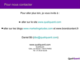 Pour aller plus loin, je vous invite à :    aller sur le site  www.qualiquanti.com aller sur les blogs  www.marketingetudes.com  et www.brandcontent.fr Daniel Bô ( [email_address] ) www.qualiquanti.com QualiQuanti 12bis, rue Desaix • 75015 PARIS Tel : 01.45.67.62.06 Pour nous contacter 