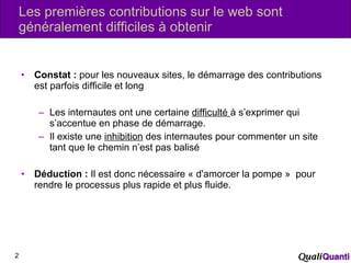 Les premières contributions sur le web sont généralement difficiles à obtenir Constat :  pour les nouveaux sites, le démarrage des contributions est parfois difficile et long Les internautes ont une certaine  difficulté  à s’exprimer qui s’accentue en phase de démarrage. Il existe une  inhibition  des internautes pour commenter un site tant que le chemin n’est pas balisé Déduction :  Il est donc nécessaire « d'amorcer la pompe »  pour rendre le processus plus rapide et plus fluide. 