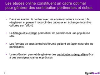 Les études online constituent un cadre optimal pour générer des contribution pertinentes et riches Dans les études, le contrat avec les consommateurs est clair : ils réagissent et peuvent recevoir des cadeaux en échange (incentive calibrée sur l'effort) Le  filtrage  et le  ciblage  permettent de sélectionner une population utile. Les formats de questionnaires/forums guident de façon naturelle les participants. La modération permet de générer des  contributions de qualité  grâce à des consignes claires et précises 