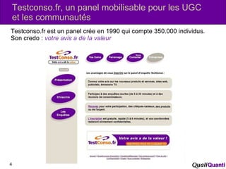 Testconso.fr, un panel mobilisable pour les UGC et les communautés  Testconso.fr est un panel crée en 1990 qui compte 350.000 individus. Son credo :  votre avis a de la valeur 