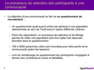 Le processus de sélection des participants à une communauté La sélection d'une communauté se fait via  un questionnaire de recrutement   : Un questionnaire quali-quanti online est adressé à une population sélectionnée au sein de TestConso.fr (selon différents critères) Parmi les répondants, un processus de sélection et de filtrage permet de cibler une population plus fine (selon les réponses données dans le questionnaire) 100 à 5000 personnes utiles sont recrutées pour faire partie de la communauté (selon les besoins) Lors du remplissage du questionnaire les participants s'engagent à donner des contributions riches et détaillées. 