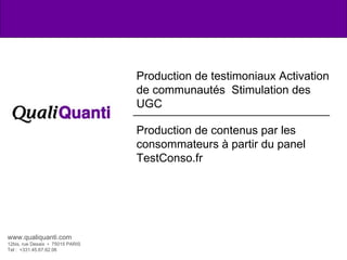 Production de testimoniaux Activation de communautés  Stimulation des UGC Production de contenus par les consommateurs à partir du panel TestConso.fr www.qualiquanti.com 12bis, rue Desaix  •  75015 PARIS Tel :  +331.45.67.62.06  