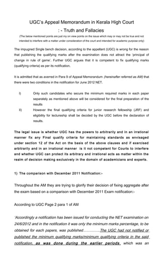 UGC’s Appeal Memorandum in Kerala High Court
                                    : - Truth and Fallacies
    (The below mentioned points are just my on view points on the issue which may or may not be true and not
   intended to interfere with a matter under consideration of the court and intended for academic purpose only)


The impugned Single bench decision, according to the appellant (UGC) is wrong for the reason
that publishing the qualifying marks after the examination does not attract the ‘principal of
change in rule of game’. Further UGC argues that it is competent to fix qualifying marks
(qualifying criteria) as per its notification.


It is admitted that as averred in Para 9 of Appeal Memorandum (hereinafter referred as AM) that
there were two conditions in the notification for June 2012 NET.


   I)          Only such candidates who secure the minimum required marks in each paper
               separately as mentioned above will be considered for the final preparation of the
               results
   II)         However the final qualifying criteria for junior research fellowship (JRF) and
               eligibility for lectureship shall be decided by the UGC before the declaration of
               results.


The legal issue is whether UGC has the powers to arbitrarily and in an irrational
manner fix any Final qualify criteria for maintaining standards as envisaged
under section 12 of the Act on the basis of the above clauses and if exercised
arbitrarily and in an irrational manner is it not competent for Courts to interfere
and whether UGC can protect its arbitrary and irrational acts as matter within the
realm of decision making exclusively in the domain of academicians and experts.



1) The comparison with December 2011 Notification:-


Throughout the AM they are trying to glorify their decision of fixing aggregate after
the exam based on a comparison with December 2011 Exam notification:-


According to UGC Page 2 para 1 of AM


‘Accordingly a notification has been issued for conducting the NET examination on
24/6/2012 and in the notification it was only the minimum marks percentage, to be
obtained for each papers, was published…………..The UGC had not notified or
published the minimum qualifying marks/minimum qualifying criteria in the said
notification, as was done during the earlier periods , which was an
 