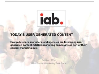 TODAY’S USER GENERATED CONTENTHow publishers, marketers, and agencies are leveraging user generated content (UGC) in marketing campaignsas part of their content marketing mix. 
October, 2014 
IAB –Content Marketing Task Force  