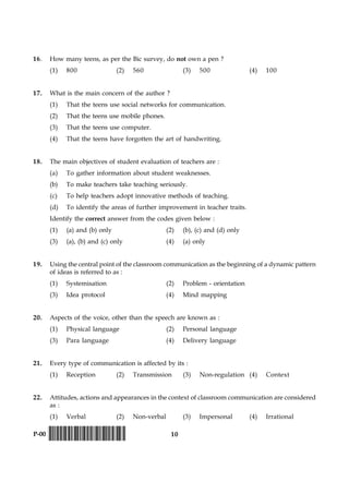 10P-00 !D-0015-PAPER-I-SET-P!
16. How many teens, as per the Bic survey, do not own a pen ?
(1) 800 (2) 560 (3) 500 (4) 100
17. What is the main concern of the author ?
(1) That the teens use social networks for communication.
(2) That the teens use mobile phones.
(3) That the teens use computer.
(4) That the teens have forgotten the art of handwriting.
18. The main objectives of student evaluation of teachers are :
(a) To gather information about student weaknesses.
(b) To make teachers take teaching seriously.
(c) To help teachers adopt innovative methods of teaching.
(d) To identify the areas of further improvement in teacher traits.
Identify the correct answer from the codes given below :
(1) (a) and (b) only (2) (b), (c) and (d) only
(3) (a), (b) and (c) only (4) (a) only
19. Using the central point of the classroom communication as the beginning of a dynamic pattern
of ideas is referred to as :
(1) Systemisation (2) Problem - orientation
(3) Idea protocol (4) Mind mapping
20. Aspects of the voice, other than the speech are known as :
(1) Physical language (2) Personal language
(3) Para language (4) Delivery language
21. Every type of communication is affected by its :
(1) Reception (2) Transmission (3) Non-regulation (4) Context
22. Attitudes, actions and appearances in the context of classroom communication are considered
as :
(1) Verbal (2) Non-verbal (3) Impersonal (4) Irrational
 