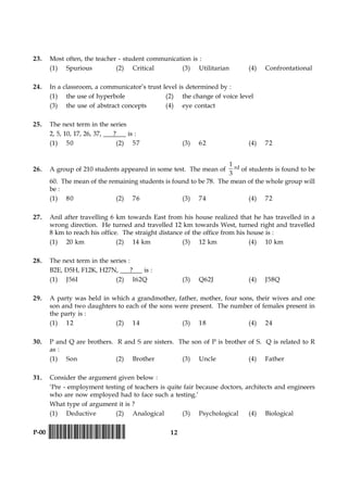 12P-00 !D-0015-PAPER-I-SET-P!
23. Most often, the teacher - student communication is :
(1) Spurious (2) Critical (3) Utilitarian (4) Confrontational
24. In a classroom, a communicator’s trust level is determined by :
(1) the use of hyperbole (2) the change of voice level
(3) the use of abstract concepts (4) eye contact
25. The next term in the series
2, 5, 10, 17, 26, 37, ? is :
(1) 50 (2) 57 (3) 62 (4) 72
26. A group of 210 students appeared in some test. The mean of
1
3
rd of students is found to be
60. The mean of the remaining students is found to be 78. The mean of the whole group will
be :
(1) 80 (2) 76 (3) 74 (4) 72
27. Anil after travelling 6 km towards East from his house realized that he has travelled in a
wrong direction. He turned and travelled 12 km towards West, turned right and travelled
8 km to reach his office. The straight distance of the office from his house is :
(1) 20 km (2) 14 km (3) 12 km (4) 10 km
28. The next term in the series :
B2E, D5H, F12K, H27N, ? is :
(1) J56I (2) I62Q (3) Q62J (4) J58Q
29. A party was held in which a grandmother, father, mother, four sons, their wives and one
son and two daughters to each of the sons were present. The number of females present in
the party is :
(1) 12 (2) 14 (3) 18 (4) 24
30. P and Q are brothers. R and S are sisters. The son of P is brother of S. Q is related to R
as :
(1) Son (2) Brother (3) Uncle (4) Father
31. Consider the argument given below :
‘Pre - employment testing of teachers is quite fair because doctors, architects and engineers
who are now employed had to face such a testing.’
What type of argument it is ?
(1) Deductive (2) Analogical (3) Psychological (4) Biological
 