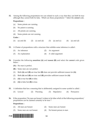 14P-00 !D-0015-PAPER-I-SET-P!
32. Among the following propositions two are related in such a way that they can both be true
although they cannot both be false. Which are those propositions ? Select the correct code.
Propositions :
(a) Some priests are cunning.
(b) No priest is cunning.
(c) All priests are cunning.
(d) Some priests are not cunning.
Codes :
(1) (a) and (b) (2) (c) and (d) (3) (a) and (c) (4) (a) and (d)
33. A Cluster of propositions with a structure that exhibits some inference is called :
(1) An inference (2) An argument
(3) An explanation (4) A valid argument
34. Consider the following assertion (A) and reason (R) and select the correct code given
below :
(A) : No man is perfect.
(R) : Some men are not perfect.
(1) Both (A) and (R) are true but (R) does not provide sufficient reason for (A).
(2) Both (A) and (R) are true and (R) provides sufficient reason for (A).
(3) (A) is true but (R) is false.
(4) (A) is false but (R) is true.
35. A definition that has a meaning that is deliberately assigned to some symbol is called :
(1) Lexical (2) Precising (3) Stipulative (4) Persuasive
36. If the proposition ‘No men are honest’ is taken to be false which of the following proposition/
propositions can be claimed certainly to be true ?
Propositions :
(1) All men are honest (2) Some men are honest
(3) Some men are not honest (4) No honest person is man
 