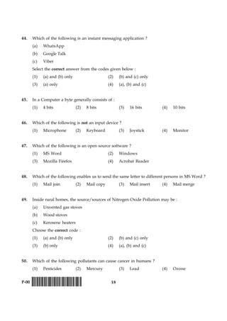 18P-00 !D-0015-PAPER-I-SET-P!
44. Which of the following is an instant messaging application ?
(a) WhatsApp
(b) Google Talk
(c) Viber
Select the correct answer from the codes given below :
(1) (a) and (b) only (2) (b) and (c) only
(3) (a) only (4) (a), (b) and (c)
45. In a Computer a byte generally consists of :
(1) 4 bits (2) 8 bits (3) 16 bits (4) 10 bits
46. Which of the following is not an input device ?
(1) Microphone (2) Keyboard (3) Joystick (4) Monitor
47. Which of the following is an open source software ?
(1) MS Word (2) Windows
(3) Mozilla Firefox (4) Acrobat Reader
48. Which of the following enables us to send the same letter to different persons in MS Word ?
(1) Mail join (2) Mail copy (3) Mail insert (4) Mail merge
49. Inside rural homes, the source/sources of Nitrogen Oxide Pollution may be :
(a) Unvented gas stoves
(b) Wood stoves
(c) Kerosene heaters
Choose the correct code :
(1) (a) and (b) only (2) (b) and (c) only
(3) (b) only (4) (a), (b) and (c)
50. Which of the following pollutants can cause cancer in humans ?
(1) Pesticides (2) Mercury (3) Lead (4) Ozone
 