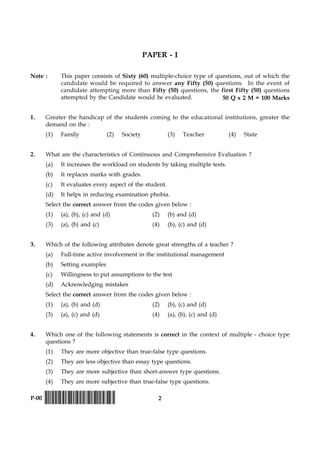 2P-00 !D-0015-PAPER-I-SET-P!
PAPER - I
Note : This paper consists of Sixty (60) multiple-choice type of questions, out of which the
candidate would be required to answer any Fifty (50) questions. In the event of
candidate attempting more than Fifty (50) questions, the first Fifty (50) questions
attempted by the Candidate would be evaluated.
1. Greater the handicap of the students coming to the educational institutions, greater the
demand on the :
(1) Family (2) Society (3) Teacher (4) State
2. What are the characteristics of Continuous and Comprehensive Evaluation ?
(a) It increases the workload on students by taking multiple tests.
(b) It replaces marks with grades.
(c) It evaluates every aspect of the student.
(d) It helps in reducing examination phobia.
Select the correct answer from the codes given below :
(1) (a), (b), (c) and (d) (2) (b) and (d)
(3) (a), (b) and (c) (4) (b), (c) and (d)
3. Which of the following attributes denote great strengths of a teacher ?
(a) Full-time active involvement in the institutional management
(b) Setting examples
(c) Willingness to put assumptions to the test
(d) Acknowledging mistakes
Select the correct answer from the codes given below :
(1) (a), (b) and (d) (2) (b), (c) and (d)
(3) (a), (c) and (d) (4) (a), (b), (c) and (d)
4. Which one of the following statements is correct in the context of multiple - choice type
questions ?
(1) They are more objective than true-false type questions.
(2) They are less objective than essay type questions.
(3) They are more subjective than short-answer type questions.
(4) They are more subjective than true-false type questions.
50 Q x 2 M = 100 Marks
 