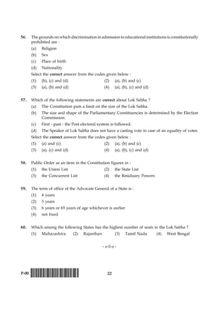 22P-00 !D-0015-PAPER-I-SET-P!
56. The grounds on which discrimination in admission to educational institutions is constitutionally
prohibited are :
(a) Religion
(b) Sex
(c) Place of birth
(d) Nationality
Select the correct answer from the codes given below :
(1) (b), (c) and (d) (2) (a), (b) and (c)
(3) (a), (b) and (d) (4) (a), (b), (c) and (d)
57. Which of the following statements are correct about Lok Sabha ?
(a) The Constitution puts a limit on the size of the Lok Sabha.
(b) The size and shape of the Parliamentary Constituencies is determined by the Election
Commission.
(c) First - past - the Post electoral system is followed.
(d) The Speaker of Lok Sabha does not have a casting vote in case of an equality of votes.
Select the correct answer from the codes given below :
(1) (a) and (c) (2) (a), (b) and (c)
(3) (a), (c) and (d) (4) (a), (b), (c) and (d)
58. Public Order as an item in the Constitution figures in :
(1) the Union List (2) the State List
(3) the Concurrent List (4) the Residuary Powers
59. The term of office of the Advocate General of a State is :
(1) 4 years
(2) 5 years
(3) 6 years or 65 years of age whichever is earlier
(4) not fixed
60. Which among the following States has the highest number of seats in the Lok Sabha ?
(1) Maharashtra (2) Rajasthan (3) Tamil Nadu (4) West Bengal
- o 0 o -
 